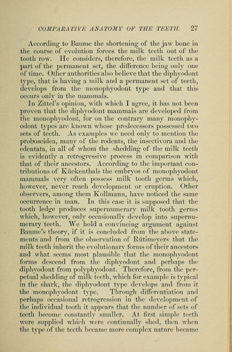 According to Baunie the shortening of the jaw bone in the conrse of evolution forces the niilic teeth out of the tooth row. He considers, therefore, the milk teeth as a part of the permanent set, the difference being only one of time. Other authorities also believe that the diphyodont type, that is having a milk and a permanent set of teeth, develops from the monophyodont type and that this occurs only in the mammals. In Zittel's opinion, with which I agree, it has not been proven that the diphyodont mammals are developed from the monophyodont, for on the contrary many monophy- odont types are known whose predecessors possessed two sets of teeth. As examples we need only to mention the proboscidea, many of the rodents, the insectivora and the edentata, in all of whom the shedding of the milk teeth is evidently a retrogressive process in comparison with that of their ancestors. According to the imjjortant con- tributions of Kiickenthals the embryos of monophyodont mammals very often possess milk tooth germs which, however, never reach development or eruption. Other observers, among them Kollmann, have noticed the same occurrence in man. In this case it is supposed that the tooth ledge produces supernumerary milk tooth germs which, however, only occasionally develop into supernu- merary teeth. We hold a convincing argument against Bannie's theory, if it is concluded from the above state- ments and from the observation of Kiitimeyers that the milk teeth inherit the evolutionary forms of their ancestors and what seems most plausible that the monophyodont forms descend from the diphyodont and perhaps the diphyodont from polyphyodont. Therefore, from the ]ier- petual sluMlding of milk teeth, which for example is tv])ical in the shark, the diphvodont type develo]>s and from it the monojdiyodont type. Through differentiation and perhaps occasional retrogression in the development of the individual tooth it a]ipears that tlie number of sets of teeth become constantly small(>r. At first simple teeth were supj)lied which were continually sIkmI, then when the type of the teeth IxH'ame more complex nature became