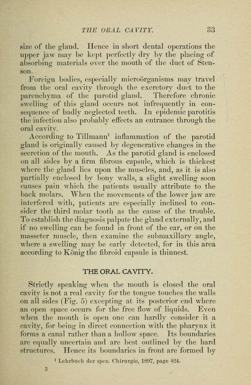 size of the ulaiul. ircnee in short doiital operations the upper jaw may be kept perf'cetly dry by the plaeing of absorbing materials over the mouth of the duct of Sten- son. Foreign bodies, especially microorganisms may travel frotn the oral cavity through the excretory duct to the parenchyma of the parotid gland. Therefore chronic swelling of this gland occurs not infrequently in con- sequence of badly neglected teeth. In epidemic parotitis the infection also probably effects an entrance through the oral cavity. According to Tillmann' inflammation of the parotid gland is originally caused by degenerative changes in the secretion of the mouth. As the parotid gland is enclosed on all sides by a Arm fibrous capsule, which is thickest where the gland lies upon the muscles, and, as it is also partially enclosed by bony walls, a slight swelling soon causes pain which the patients usually attribute to the back molars. When the movements of the lower jaw are interfered with, patients are especially inclined to con- sider the third molar tooth as the cause of the trouble. To establish the diagnosis ])alp;ite the gland externally, and if no swelling can be found in front of the ear, or on the masseter muscle, then examine the submaxillary angle, where a swelling may be early detected, for in this area according to Konig the fibroid capsule is thinnest. THE ORAL CAVITY. Strictly speaking when tlie mouth is closed the oral cavity is not a real cavity fi)r the tongue touches the walls on all sides (Fig. 5) excepting at its posterior end where an open s]>a('e occurs for the free flow of liquids. Even when the mouth is open one can hardly consider it a cavity, for being in direct connection witii the ]>harynx it forms a canal rather than a hollow space. Jts l)oundaries are equally uncertain and are best outlined by the hard structures. Hence its boundaries in front are formed by ' Lclirhuch dcr spoz. (!hirnrgie, 1897, page 424. 3