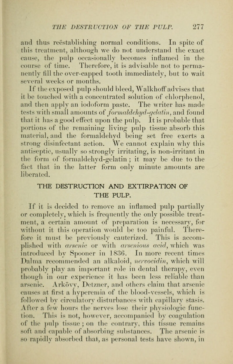 and thus reestablisliino; normal conditions. In spite of this treatment, although we do nt>t understand tlic exact cause, the pidp oeeasionally becomes inflamed in the course of time. Therefore, it is advisable not to perma- nently till the over-capj)ed tooth immediately, but to wait several weeks or months. If the exposed pulp should bleed, VValkhoff advises that it be touched with a concentrated solution of chlor])hen()l, and then apply an iodoform paste. The w riter has made tests with small amounts o{ fonnaldehyd-qchdhi, and found that it has a good effect upon the pulp. It is probable that })()rtions of the remaining living pulp tissue absorb this material, and the formaldehyd being set free exerts a strong disinfectant action. We cannot explain why this antiseptic, usually so strongly irritating, is non-irritant in the form of formaldehyd-gelatin ; it may be due to the fact that in the latter form oidy minute amounts are liberated. THE DESTRUCTION AND EXTIRPATION OF THE PULP. If it is decided to remove an inflamed pulp partially or completely, wdiich is freipiently the only possible treat- ment, a certain amount of preparation is necessary, for without it this o])eration would be too painful. There- fore it must be previously cauterized. This is accom- plished with arsenic or with arf^enious acid, which was introduced by Spooner in 1830. In more recent times Dalma reconmiended an alkaloid, nrrrocidiii, which will ])r()bably play an im])ortant I'ole in dental thera])y, even though in our ex]>erienee it has been less reliable than arsenic. Arkovy, Detzner, and others claim that arsenic causes at first a hvj)eremia of the blood-vessels, which is followed by eireidatory disturbances with cM|)illarv stasis. iVfter a few hours the nerves lose their ])hysiologic func- tion. This is not, however, accompani(>d by coagulation of the pul]> tissue ; on the contrary, this tissue remains soft and caj)able of absorbing substaiK^es. The arscjiic is so ra|)idly absorbed that, as [)ersonal tests have shown, in