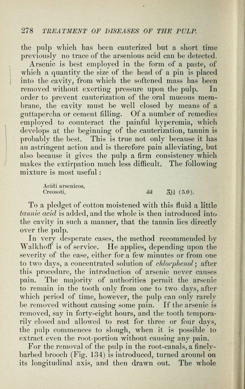 the pulp which has been cauterized but a short time previously no trace of the arsenious acid can be detected. Arsenic is best employed in the form of a paste, of which a quantity the size of the head of a pin is placed into the cavity, from which the softened mass has been removed without exerting pressure upon the pulp. In order to prevent cauterization of the oral mucous mem- brane, the cavity must be well closed by means of a guttapercha or cement filling. Of a number of remedies employed to counteract the painful hyperemia, which develops at the beginning of the cauterization, tannin is probably the best. This is true not only because it has an astringent action and is therefore pain alleviating, but also because it gives the pulp a firm consistency which makes the extirpation much less difficult. The following mixture is most useful: Acidi arsenicos, Creosoti, da Sji (5.0). To a pledget of cotton moistened with this fluid a little tannic acid is added, and the whole is then introduced into the cavity in such a manner, that the tannin lies directly over the pulp. In very desperate cases, the method recommended by WalkhofF is of service. He applies, depending upon the severity of the case, either for a few minutes or from one to two days, a concentrated solution of chlovphenol; after this procedure, the introduction of arsenic never causes pain. The majority of authorities permit the arsenic to remain in the tooth only from one to two days, after which period of time, however, the ])ulp can only rarely be removed without causing some pain. If the arsenic is removed, say in forty-eight hours, and the tooth tempora- rily closed and allowed to rest for three or fonr days, the pulp commences to slough, when it is possible to extract even the root-portion without cansing any pain. For the removal of the pulp in the root-canals, a finely- barbed brooch (Fig. 134) is introduced, turned around on its longitudinal axis, and then drawn out. The whole