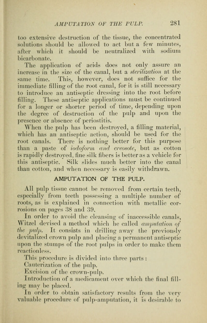 too extensive destruction of the tissue, the concentrated sohitions shouKl be allowed to act but a few minutes, after which it should be neutralized with sodium bicarbonate. The application of acids does not only assure an increase in the size of the canal, but a sterilization at the same time. This, however, does not suffice for the immediate tilling of tlie root canal, for it is still necessary to introduce an antiseptic dressing into the root before filling. These antiseptic applications must be continued for a longer or shorter period of time, depending upon the degree of destruction of the pulp and upon the presence or absence of j^eriostitis. When the pulp has been destroyed, a tilling material, which has an antiseptic action, should be used for the root canals. There is nothing better for this purpose than a paste of iodoform and creomtc, but as cotton is rapidly destroyed, tine silk tibers is better as a vehicle for this antiseptic. Silk slides much better into the canal than cotton, and when necessary is easily withdrawn. AMPUTATION OF THE PULP. All pulp tissue cannot be removed from certain teeth, especially from teeth possessing a multii)le number of roots, as is explained in connection WMth metallic cor- rosions on ])ages 38 and 39. In order to avoid the cleansing of inaccessible canals, Witzel devised a method which he called amputation, of the jmlf). It consists in drilling away the previonslv devitalized crown ]iulp and ])la('inga permanent antiseptic upon the stum|)s of the root pulj)s in order to make them reactionless. This procedure is divided inio three ])arts : Cauterization of the j)ul]). Excision of the crown-pidp. Introduction of a medicament over which the tinal till- ing may be placed. In order to oi)tain satisfactory results from tlu^ very valuable procedtnv of pulp-amputation, it is desirable to