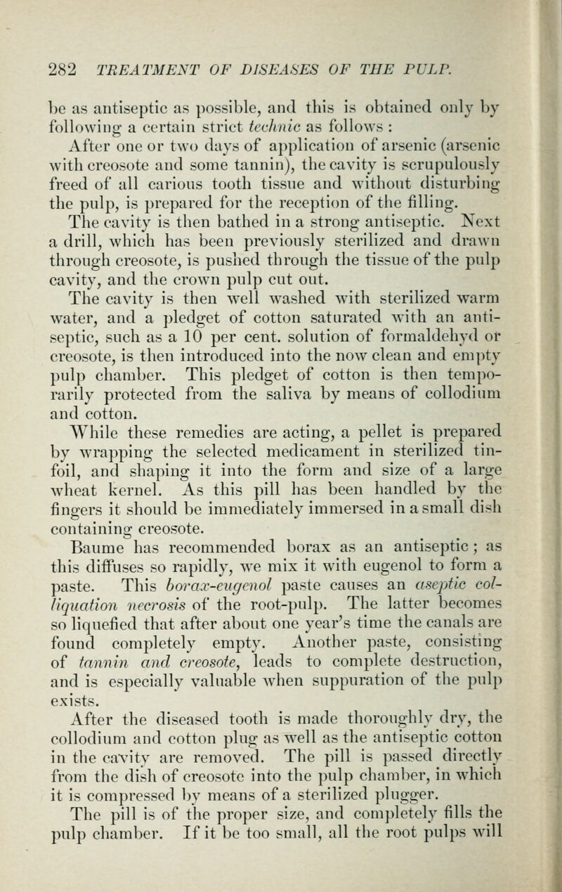 be as antiseptic as possible, and tbis is obtained only by following a certain strict tcchnic as follows : After one or two days of application of arsenic (arsenic witb creosote and some tannin), tbe cavity is scrupulously freed of all carious tootb tissue and witbout disturbing tbe pulp, is prepared for tbe reception of tbe filling. Tbe cavity is tben batbed in a strong antiseptic. Next a drill, wbicb bas been previously sterilized and drawn tbrougb creosote, is pusbed tbrougb tbe tissue of tbe JJulp cavity, and tbe crown pulp cut out. Tbe cavity is tben well wasbed witb steribzed warm water, and a pledget of cotton saturated witb an anti- septic, sucb as a 10 per cent, solution of formaldebyd or creosote, is tben introduced into tbe now clean and empty pulp cbamber. Tbis pledget of cotton is tben tempo- rarily protected from tbe saliva by means of collodium and cotton. Wbile tbese remedies are acting, a pellet is prepared by wrapping tbe selected medicament in sterilized tin- foil, and sbaping it into tbe form and size of a large wbeat kernel. As tbis pill bas been bandied by tbe fingers it sbould be immediately immersed in a small disb containing creosote. Baume bas recommended borax as an antiseptic; as tbis diffuses so rapidly, we mix it witb eugenol to form a paste. Tbis bora.v-eugenol paste causes an aseptic col- liquation necrosis of tbe root-pulp. Tbe latter becomes so liquefied tbat after about one year's time tbe canals are found completely empty. Another paste, consisting of tannin and creosote, leads to complete destruction, and is especially valuable wdien suppuration of tbe pulp exists. After tbe diseased tootb is made tborougbly dry, tbe collodium and cotton plug as well as tbe antiseptic cotton in tbe cavity are removed. Tbe pill is passed directly from the disb of creosote into tbe pulp cbamber, in wbicli it is compressed by means of a sterilized plugger. Tbe pill is of tbe proper size, and completely fills tbe pulp cbamber. If it be too small, all tbe root pulps will