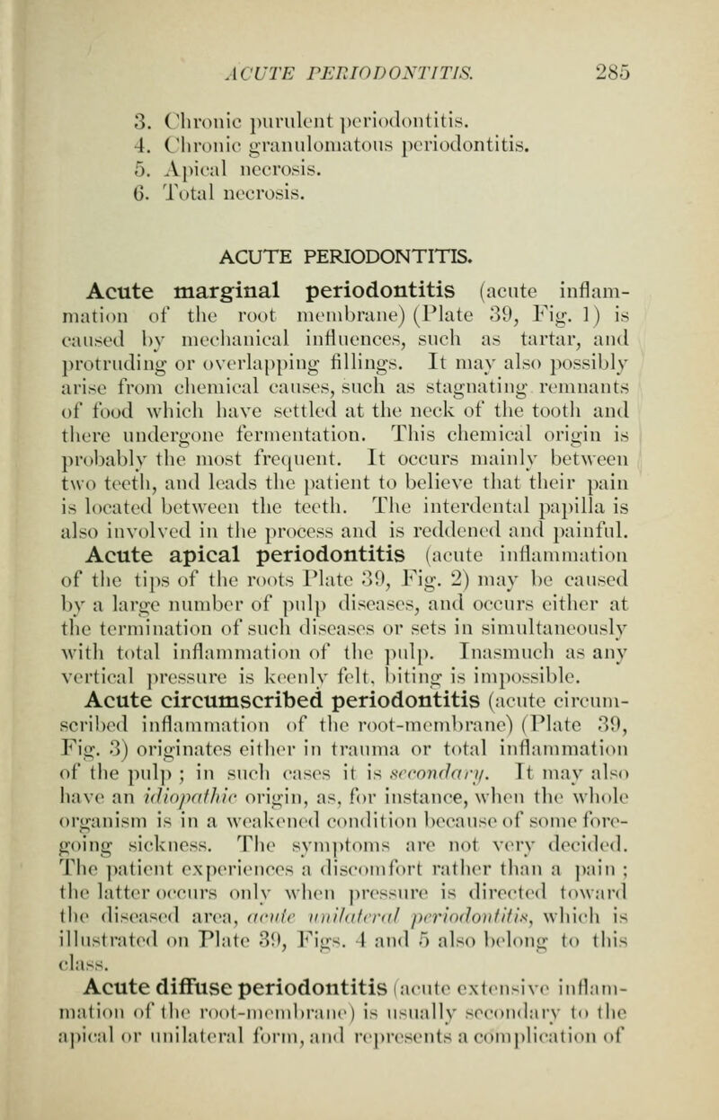 3. Chronic purulent ijcriodontitls. 4. Chronic granulomatous periodontitis. 5. Apical necrosis. 6. Total necrosis. ACUTE PERIODONTITIS. Acute marginal periodontitis (acute inflam- mation of the root membrane) (Plate 39, Fig. 1) is caused by mechanical influences, such as tartar, and protruding or overlapping fillings. It may also possibly arise from chemical causes, such as stagnating remnants of food which have settled at the neck of the tooth and tiiere undergone fermentation. This chemical origin is probably the most frecpient. It occurs mainly between two teeth, and leads the patient to believe that their pain is located between the teeth. The interdental papilla is also involved in the process and is reddened and ])ainful. Acute apical periodontitis (acute inliammation of the tips of the roots Plate 39, Fig. 2) may be caused by a large number of pulp diseases, and occurs either at the termination of such diseases or sets in simultaneously with total inflammation of the pulp. Inasmuch as any vertical pressure is keenly fc^lt. biting is impossible. Acute circumscribed periodontitis (acute circum- scribed inflammation of the root-membrane) (Plate 39, Fig. 3) originates either in trauma or total inflammation of the pul]>; in such cases it is scconrlary. It may also have an idiopafhic origin, as, for instance, when the whole organism is in a weakened condition because of some fore- going sickness. The symptoms are not very decided. The ]iatient experiences a discomfort rather than a ])ain ; the latter occurs only when jiressure is directed toAvard the diseased area, acuic vni/atcral periodontitis, which is illustrated on Plate 39, Figs. 4 and 5 also belong to tliis class. Acute diffuse periodontitis (acute exlensive inflam- mation of the root-nuMubrane) is usually secondary to the a])ical or unilateral form, and represents a complication of