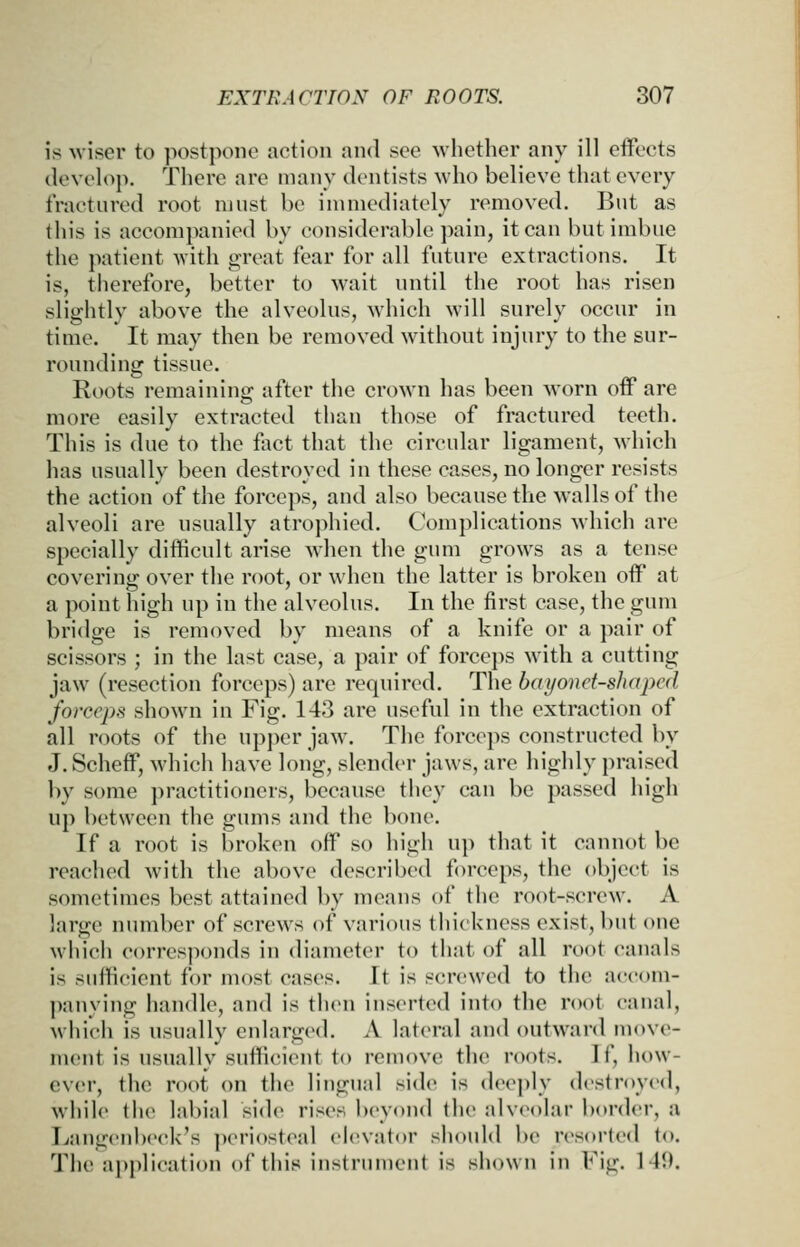 18 wiser to postpone action and see -whether any ill effects develop. There are numy dentists who believe that every fractured root must be immediately removed. But as this is accompanied by considerable pain, it can but imbue the patient Avith great fear for all future extractions. It is, therefore, better to wait until the root has risen slightly above the alveolus, which will surely occur in time. It may then be removed without injury to the sur- rounding tissue. Roots remaining after the crown has been worn off are more easily extracted than those of fractured teeth. This is due to the fact that the circular ligament, which has usually been destroyed in these cases, no longer resists the action of the forceps, and also because the walls of the alveoli are usually atrophied. Complications which are specially difficult arise when the gum grows as a tense covering over the root, or when the latter is broken off at a point high up in the alveolus. In the first case, the giun bridge is removed by means of a knife or a pair of scissors ; in the last case, a pair of forceps with a cutting jaw (resection forceps) are required. The bayonet-shaped forceps shown in Fig. 143 are useful in the extraction of all roots of the upper jaw. The forceps constructed by J. Scheff, which have long, slender jaws, are highly praised by some practitioners, because tliey can be passed high up between the gums and the bone. If a root is broken off so high up that it cannot be reached with the above described forceps, the object is sometimes best attained by means of the root-screw. A large number of screws of various thickness exist, but one which corresponds in diameter to that of all root canals is sufficient for most cases. It is screwed to the accom- panying handle, and is then inserted into the root canal, which is usually enlarged. A lateral and outward move- ment is usually sufficient to remove the roots. If, how- ever, the root on the lingual side is deeply destroyed, while the labial side rises beyond the alveolar border, a Tvangenbeck's periosteal elevator should l)e resorted to. The application of this instruuient is shown in Fig. 141).