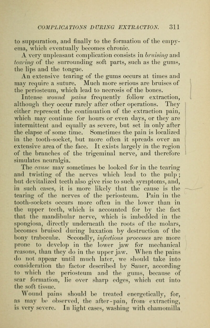 to suppuration, and finally to the formation of the empy- ema, which eventually becomes chronic. A very un}>leasaut complication consists in hrumng and karing of the surrounding soft parts, such as the gums, the lips and the tongue. An extensive tearing of the gums occurs at times and may require a suture. Much more serious are bruises of the periosteum, which lead to necrosis of the bones. Intense wound pa/ns frequently follow extraction, although they occur rarely after other operations. They cither represent the continuation of the extraction pain, which may continue for hours or even days, or they are intermittent and equally as severe, but set in only after the elapse of some time. Sometimes the pain is localized in the tooth-socket, but more often it spreads over an extensive area of the face. It exists largely in the region of the branches of the trigeminal nerve, and therefore simulates neuralgia. The cause may sometimes be looked for in the tearing and twisting of the nerves which lead to the pulp; but devitalized teeth also give rise to such symptoms, and, in such cases, it is more likely that the cause is the tearing of the nerves of the periosteum. Pain in the tooth-sockets occurs more often in the lower than in the u])per teeth, which is accounted for by the fact that the mandibular nerve, which is imbedded in the spongiosa, directly underneath the roots of the molars, becomes bruised during luxation by destruction of the bony trabeculfe. Secondly, infectious processes are more prone to devclo]> in the lower jaw for mechanical reasons, than they do in the upper jaw. AVhon the pains do not appear until much later, we should take into consideration the factor described by Saner, according to which the ])eriosteum and the gums, because of .scar formation, lie over sharp edges, which cut into the soft tissne. Wound j>ains should be treated energetically, for, as may be observed, the after-]>ain, from extracting, is very severe. In light cases, wasiiing with chamomilla