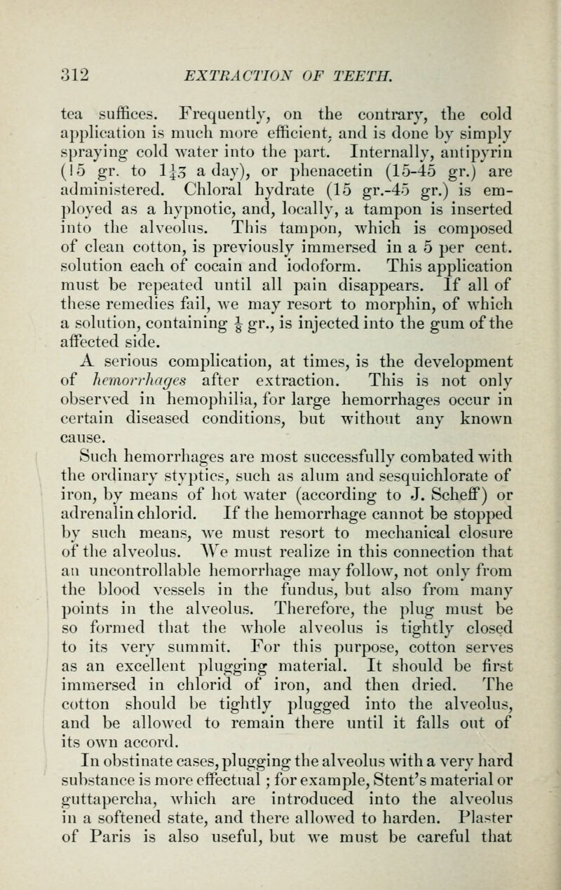 tea suffices. Frequently, on the contrary, tlie cold application is much more efficient, and is done by simply si)raying cold water into the part. Internally, antipyrin (15 gr. to l\o a day), or phenacetin (15-45 gr.) are administered. Chloral hydrate (15 gr.-45 gr.) is em- ployed as a hypnotic, and, locally, a tampon is inserted into the alveolus. This tampon, which is composed of clean cotton, is previously immersed in a 5 per cent, solution each of cocain and iodoform. This application must be repeated until all pain disappears. If all of these remedies fail, we may resort to morphin, of which a solution, containing ^ gr., is injected into the gum of the affected side. A serious complication, at times, is the development of hemorrhages after extraction. This is not only observed in hemophilia, for large hemorrhages occur in certain diseased conditions, but without any known cause. Such hemorrhages are most successfully combated with the ordinary styptics, such as alum and sesquichlorate of iron, by means of hot water (according to J. Scheff) or adrenalin chlorid. If the hemorrhage cannot be stopped by such means, we must resort to mechanical closure of the alveolus. AVe must realize in this connection that an uncontrollable hemorrhage may follow, not only from the blood vessels in the fundus, but also from many points in the alveolus. Therefore, the plug must be so formed that the whole alveolus is tightly closed to its very summit. For this purpose, cotton serves as an excellent plugging material. It should be first immersed in chlorid of iron, and then dried. The cotton should be tightly plugged into the alveolus, and be allowed to remain there until it falls out of its own accord. In obstinate cases, plugging the alveolus with a very hard substance is more effectual; for example. Stent's material or guttapercha, Avhich are introduced into the alveolus in a softened state, and there allowed to harden. Plaster of Paris is also useful, but we must be careful that