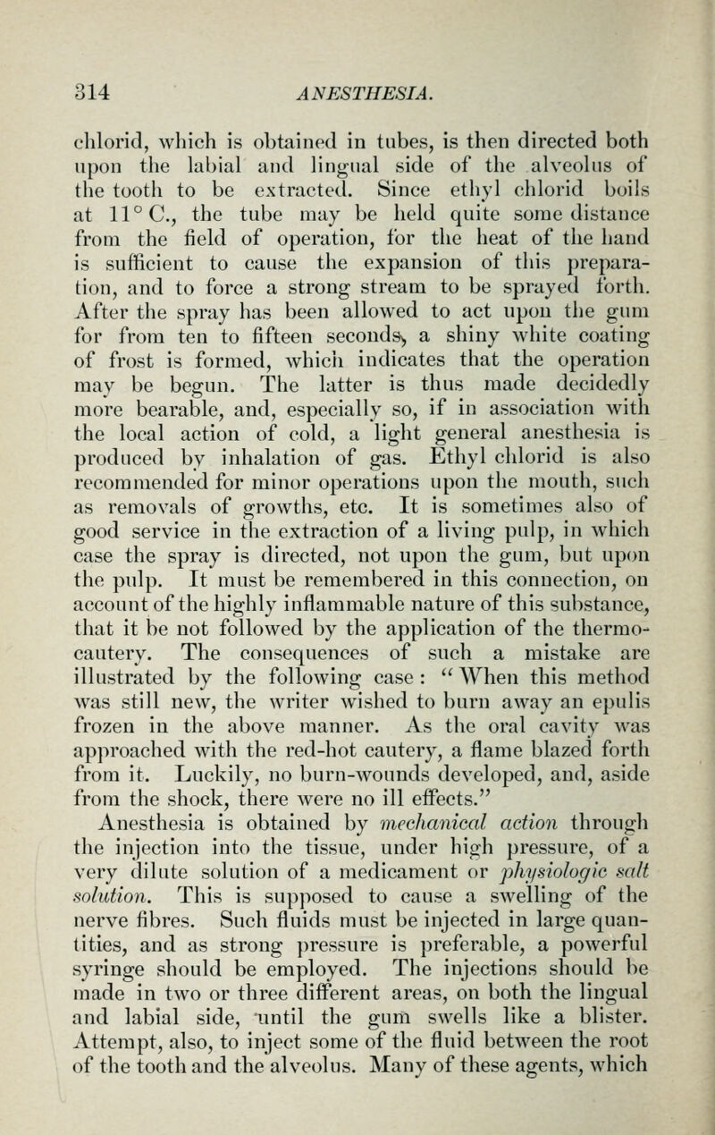 chloric!, which is obtained in tubes, is then directed both upon the labial and lingual side of the alveolus of the tooth to be extracted. Since etliyl chlorid boils at 11 °C., the tube may be held quite some distance from the field of operation, for the heat of the hand is sufficient to cause the expansion of this prepara- tion, and to force a strong stream to be sprayed forth. After the spray has been allowed to act upou the gum for from ten to fifteen seconds^ a shiny white coating of frost is formed, whicii indicates that the operation may be begun. The latter is thus made decidedly more bearable, and, especially so, if in association with the local action of cold, a light general anesthesia is produced by inhalation of gas. Ethyl chlorid is also recommended for minor operations upon the mouth, such as removals of growths, etc. It is sometimes also of good service in the extraction of a living pulp, in which case the spray is directed, not upon the gum, but upon the pulp. It must be remembered in this connection, on account of the highly inflammable nature of this substance, that it be not followed by the application of the thermo- cautery. The consequences of such a mistake are illustrated by the following case :  When this method was still new, the writer Avished to burn away an epulis frozen in the above manner. As the oral cavity was approached with the red-hot cautery, a flame blazed forth from it. Luckily, no burn-wounds developed, and, aside from the shock, there were no ill effects. Anesthesia is obtained by mechanical action through the injection into the tissue, under high pressure, of a very dilute solution of a medicament or physiologic salt solution. This is supposed to cause a swelling of the nerve fibres. Such fluids must be injected in large quan- tities, and as strong })ressure is preferable, a powerful syringe should be employed. The injections should be made in two or three different areas, on both the lingual and labial side, until the gum swells like a blister. Attempt, also, to inject some of the fluid between the root of the tooth and the alveolus. Many of these agents, which