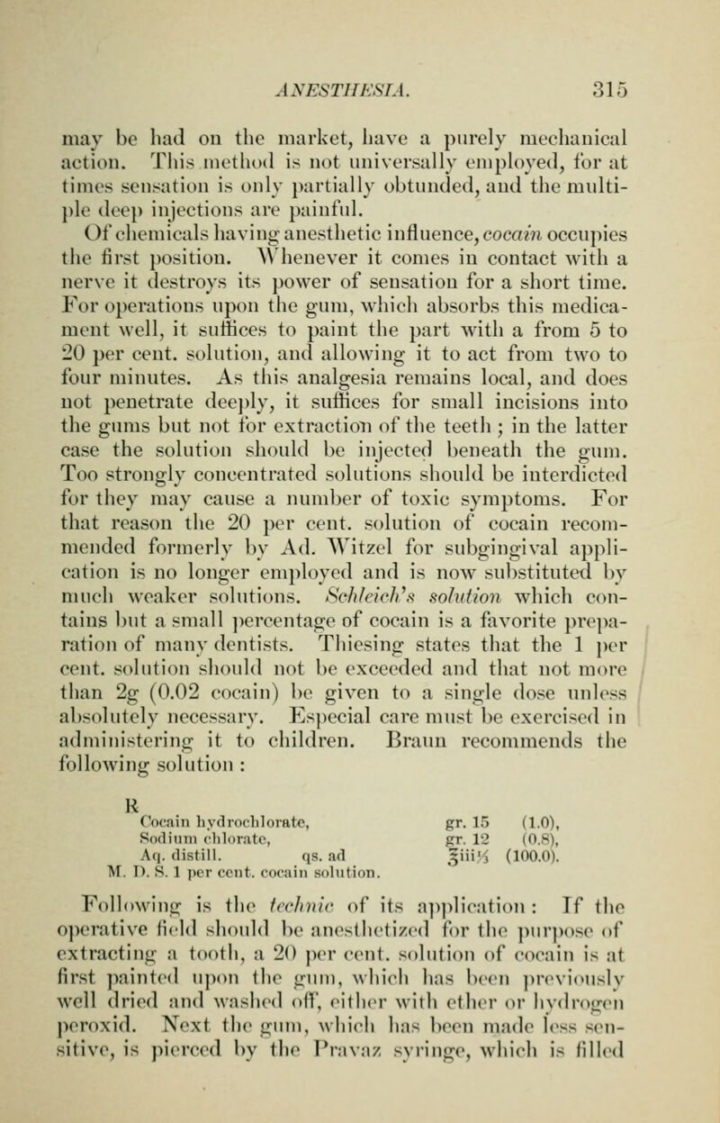 may be bad on tbe market, bave a purely meebanical action. Tbis metbod is not universally employed, for at times sensation is only partially obtunded, and tbe mnlti- })le deep injections are painful. Of cbemicals baving- anestbetic influence,cocam occupies tbe first position. ^^ benever it comes in contact witb a nerve it destroys its power of sensation for a sbort time. For operations upon tbe gum, wbicb absorbs tbis medica- ment well, it suffices to paint tbe part witb a from 5 to 20 per cent, solution, and allowing it to act from two to four minutes. As tbis analgesia remains local, and does not penetrate dee})ly, it suffices for small incisions into tbe gums but not for extraction of tbe teetJi; in tbe latter case tbe solution sbould be injected beneath tbe gum. Too strongly concentrated solutions sbould be interdicted for tbey may cause a nundjer of toxic symptoms. For tbat reason tbe 20 per cent, solution of cocain recom- mended formerly by Ad. Witzel for subgingival appli- cation is no longer employed and is now substituted by mucb weaker solutions. Sc/ifcicJi\'< solution wbicb con- tains but a small ])crcentage of cocain is a fiivorite prepa- ration of many dentists. Tbiesing states tbat tbe 1 per cent, solution sbould not be exceeded and tbat not more than 2g (0.02 cocain) be given to a single dose unless absolutely necessary. Especial care must be exercised in administering it to cbildren. Brauu recommends tbe following solution : R Cocain hyd roclilorate, gr. 15 (1.0), Sodium ('liloratc, gr. 12 (0.8), Aq. distill. qs. ad |iii'^ (100.0). M. D. S. 1 per cent, cocain solution. Following is tbe fcclinic of its a])plieation : If tlic ojH'rative field sboidd be anestbetized for tbe pnr])ose of extracting a tootb, a 20 per cent, .solution of cocain is at first painted upon tbe gum, Avbicb bas been previously well dried and wasbed off, either with ether or hydrogen peroxid. Next tbe gum, which hns been made less .sen- sitive, is pierced by the Pravaz syringe, which is filled