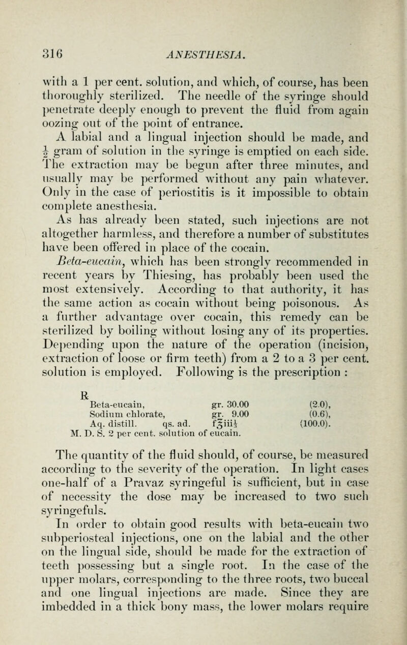 with a 1 per cent, solution, and which, of course, has been thoroughly sterilized. The needle of the syringe should })enetrate deeply enough to prevent the fluid from again oozing out of the jioint of entrance. A labial and a lingual injection should be made, and J gram of solution in the syringe is emptied on each side. The extraction may be begun after three minutes, and usually may be performed without any pain whatever. Only in the case of periostitis is it impossible to obtain complete anesthesia. As has already been stated, such injections are not altogether harmless, and therefore a number of substitutes have been offered in place of the cocain. Beta-eucain, which has been strongly recommended in recent years by Thiesing, has probably been used the most extensively. According to that authority, it has the same action as cocain without being poisonous. As a further advantage over cocain, this remedy can be sterilized by boiling without losing any of its properties. Dej)ending upon the nature of the operation (incision, extraction of loose or firm teeth) from a 2 to a 3 per cent, solution is employed. Following is the prescription : R Beta-eucain, gr. 30.00 (2.0), Sodium chlorate, gr. 9.00 (0.6), Aq. distill. qs. ad. f5iiii (100.0). M. D. S. 2 per cent, solution of eucain. The quantity of the fluid should, of course, be measured according to the severity of the operation. In light cases one-half of a Pravaz syringeful is sufficient, but in case of necessity the dose may be increased to two such syringefuls. In order to obtain good results with beta-eucain two subperiosteal injections, one on the labial and the other on the lingual side, should be made for the extraction of teeth possessing but a single root. In the case of the upper molars, corresponding to the three roots, two buccal and one lingual injections are made. Since they are imbedded in a thick bony mass, the lower molars require