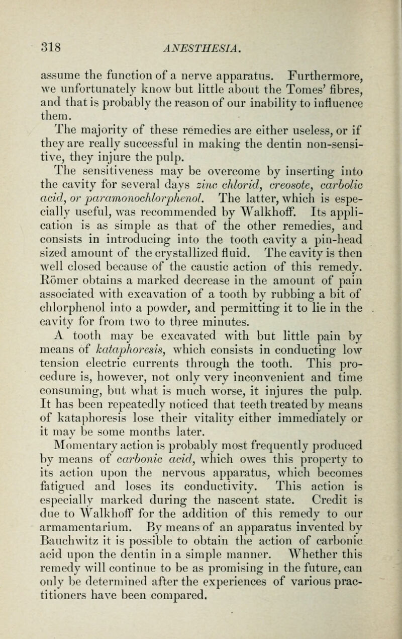 assume the function of a nerve apparatus. Furthermore, we unfortunately know but little about the Tomes' fibres, and that is probably the reason of our inability to influence them. The majority of these remedies are either useless, or if they are really successful in making the dentin non-sensi- tive, they injure the pulp. The sensitiveness may be overcome by inserting into the cavity for several days zinc chlorid, a^eosote, carbolio acid, or jxiramonochlorphenol. The latter, which is espe- cially useful, was recommended by Walkhoff. Its appli- cation is as simple as that of the other remedies, and consists in introducing into the tooth cavity a pin-head sized amount of the crystallized fluid. The cavity is then well closed because of the caustic action of this remedy. Romer obtains a marked decrease in the amount of pain associated with excavation of a tooth by rubbing a bit of chlorphenol into a powder, and permitting it to lie in the cavity for from two to three minutes. A tooth may be excavated with but little pain by means of kataphoresis, which consists in conducting low tension electric currents through the tooth. This pro- cedure is, however, not only very inconvenient and time consuming, but what is much worse, it injures the pulp. It has been repeatedly noticed that teeth treated by means of kataphoresis lose their vitality either immediately or it may be some months later. Momentary action is probably most frequently produced by means of carbonic acid, which owes this property to its action upon the nervous apparatus, which becomes fatigued and loses its conductivity. This action is especially marked during the nascent state. Credit is due to Walkhoff for the addition of this remedy to our armamentarium. By means of an apparatus invented by Bauchwitz it is possible to obtain the action of carbonic acid upon the dentin in a simple manner. Whether this remedy will continue to be as promising in the future, can only be determined after the experiences of various prac- titioners have been compared.