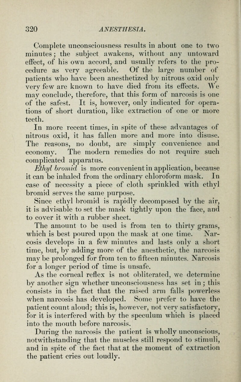 Complete unconsciousness results in about one to two minutes; the subject awakens, without any untoward effect, of his own accord, and usually refers to the pro- cedure as very agreeable. Of the large number of patients who have been anesthetized by nitrous oxid only very few are known to have died from its effects. We may conclude, therefore, that this form of narcosis is one of the safest. It is, however, only indicated for opera- tions of short duration, like extraction of one or more teeth. In more recent times, in spite of these advantages of nitrous oxid, it has fallen more and more into disuse. The reasons, no doubt, are simply convenience and economy. The modern remedies do not require such complicated apparatus. Ethyl hromid is more convenient in application, because it can be inhaled from the ordinary chloroform mask. In case of necessity a piece of cloth sprinkled with ethyl bromid serves the same purpose. Since ethyl bromid is rapidly decomposed by the air, it is advisable to set the mask tightly upon the face, and to cover it with a rubber sheet. The amount to be used is from ten to thirty grams, which is best poured upon the mask at one time. Nar- cosis develops in a few minutes and lasts only a short time, but, by adding more of the anesthetic, the narcosis may be prolonged for from ten to fifteen minutes. Narcosis for a longer period of time is unsafe. As the corneal reflex is not obliterated, we determine by another sign whether unconsciousness has set in ; this consists in the fact that the raised arm falls powerless when narcosis has developed. Some prefer to have the patient count aloud; this is, however, not very satisfactory, for it is interfered with by the speculum which is placed into the mouth before narcosis. During the narcosis the patient is wholly unconscious, notwithstanding that the muscles still respond to stimuli, and in spite of the fact that at the moment of extraction the patient cries out loudly.