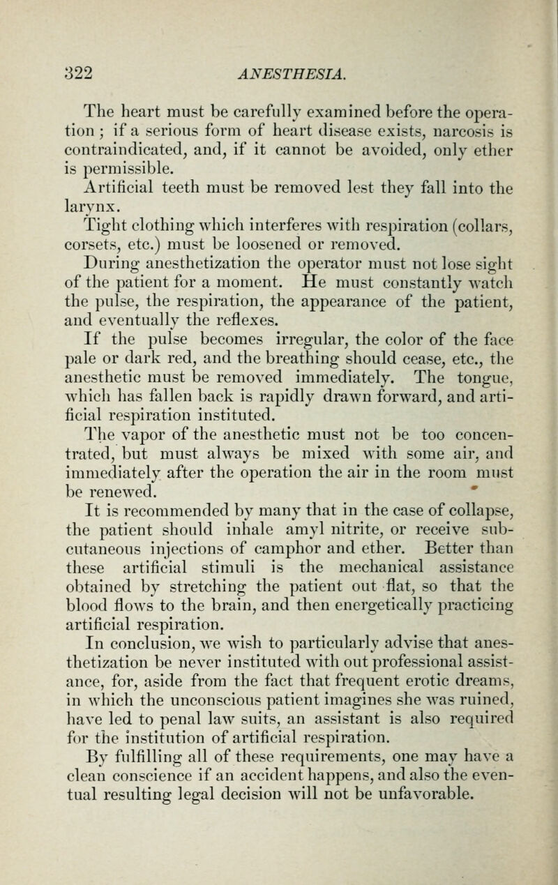 The heart must be carefully examined before the opera- tion ; if a serious form of heart disease exists, narcosis is contraindicated, and, if it cannot be avoided, only ether is permissible. Artificial teeth must be removed lest they fall into the larynx. Tight clothing which interferes with respiration (collars, corsets, etc.) must be loosened or removed. During anesthetization the operator must not lose sight of the patient for a moment. He must constantly watch the pulse, the respiration, the appearance of the patient, and eventually the reflexes. If the pulse becomes irregular, the color of the face pale or dark red, and the breathing should cease, etc., the anesthetic must be removed immediately. The tongue, which has fallen back is rapidly drawn forward, and arti- ficial respiration instituted. The vapor of the anesthetic must not be too concen- trated, but must always be mixed with some air, and immediately after the operation the air in the room must be renewed. * It is recommended by many that in the case of collapse, the patient should inhale amyl nitrite, or receive sub- cutaneous injections of camphor and ether. Better than these artificial stimuli is the mechanical assistance obtained by stretching the patient out flat, so that the blood flows to the brain, and then energetically practicing artificial respiration. In conclusion, we wnsh to ])articularly advise that anes- thetization be never instituted with out professional assist- ance, for, aside from the fact that frequent erotic dreams, in which the unconscious patient imagines she was ruined, have led to penal law suits, an assistant is also required for the institution of artificial respiration. By fulfilling all of these requirements, one may have a clean conscience if an accidenthappens, and also the even- tual resulting legal decision Avill not be unfavorable.