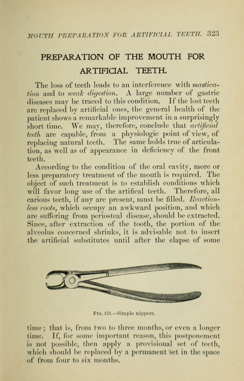 PREPARATION OF THE MOUTH FOR ARTIFICIAL TEETH. The loss of teeth leads to an intertercncc with masfiea- tion and to weak digestion. A large number of gastric diseases may be traced to this condition, If the lost teeth are replaced by artificial ones, the general health of tiic patient shows a remarkable improvement in a surprisingly short time. We mav, therefore, conclude that arfijiciat tedh are capable, from a physiologic point of view, of replacing natural teeth. The same holds true of articula- tion, as well as of appearance in deficiency of the front teeth. According to the condition of the oral cavity, more or less preparatory treatment of the mouth is required. The object of such treatment is to establish conditions which will favor long use of the artifical teeth. Therefore, all carious teeth, if any are present, must be filled. Reaction- less roofs, which occupy an awkward position, and which are suffering from periosteal disease, should be extracted. Since, after extraction of the tooth, the portion of the alveolus concerned shrinks, it is advisable not to insert the artificial substitutes until after the elapse of some Fig. 151.—Simple nippers. time; that is, from two to ihree months, or even a longer time. If, for some im])orlant rcnson, this postponement is not possible, then apply a provisional set of teeth, wiiich should l)e replaced by a permanent set in the space of from four to six months.