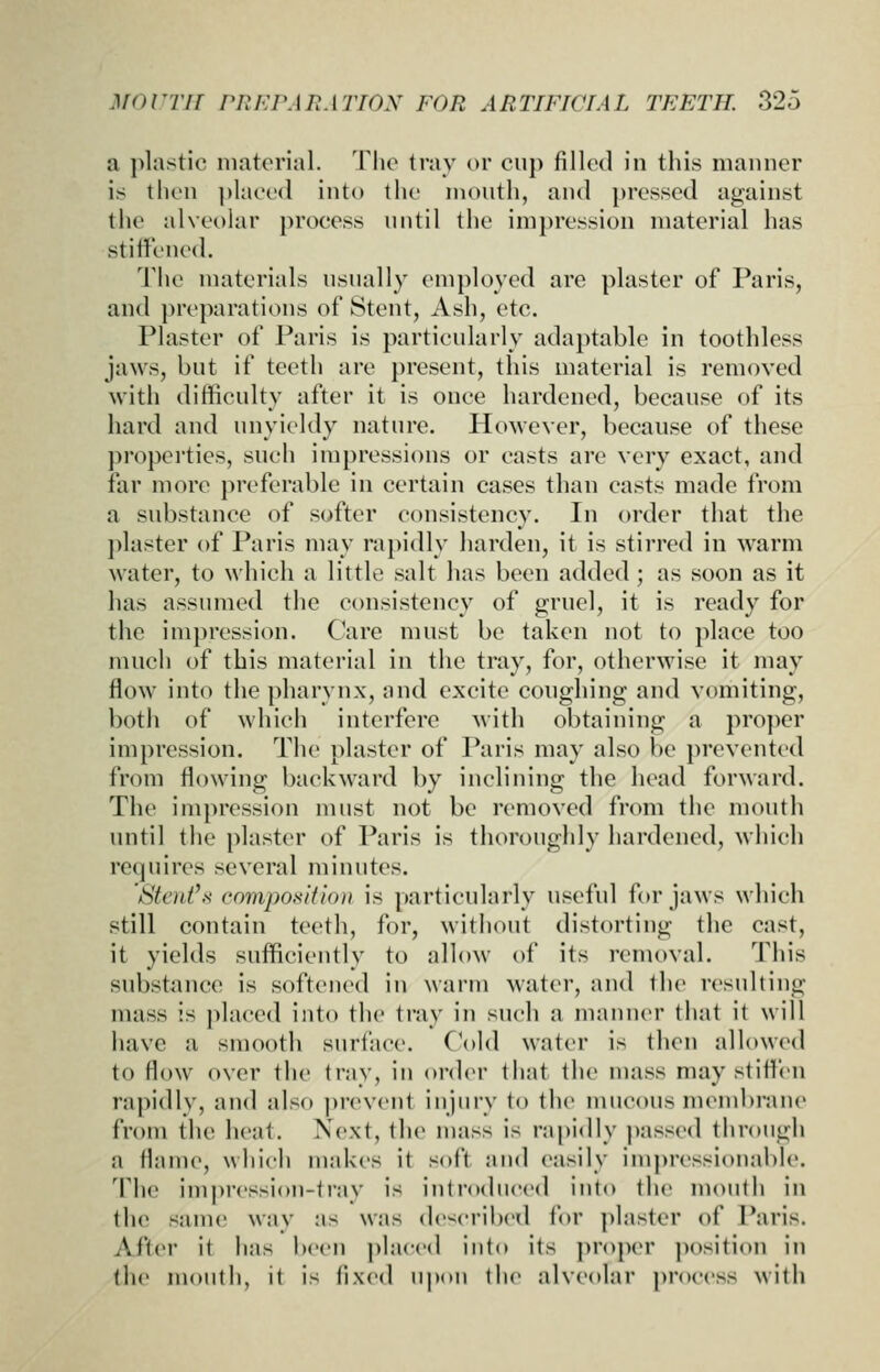 a ]>lastic material. The tray or cuj) filled in this manner is then ]»laee(l into the month, and pressed against the alveolar process nntil the impression material has stiffened. The materials nsnally employed are plaster of Paris, and preparations of Stent, Ash, etc. Plaster of Paris is partienlarly adaptable in toothless jaws, but if teeth are present, this material is removed with difficulty after it is once hardened, because of its hard and unyieldy nature. However, because of these properties, such impressions or casts are very exact, and far more preferable in certain cases than casts made from a substance of softer consistency. In order that the plaster of Paris may rapidly harden, it is stirred in warm water, to which a little salt has been added; as soon as it has assumed the consistency of gruel, it is ready for the impression. Care must be taken not to place too much of this material in the tray, for, otherwise it may flow into the pharynx, and excite conghing and vomiting, both of which interfere with obtaining a proper impression. The plaster of Paris may also be prevented from flowing backward by inclining the head forward. The impression must not be removed from the mouth until the plaster of Paris is thoroughly hardened, which requires several minutes. Stent's composifion is particularly useful for jaws which still contain teeth, for, without distorting the cast, it yields sufficiently to allow of its removal. This substance is softened in warm water, and the resulting mass is placed into the tray in such a manner that it will have a smooth surface. (\y]d water is then allowed to flow over the tray, in oi-der that the mass may stiffen rapidly, and also prevent injury to the mucous membrane from the heat. Next, th(> mass is rapidly passed through a flame, whieh makes it soft and easily impressionable. The impression-tray is introduced into the mouth in the same way as was described for plaster of Paris. After it has been placed into its proper position in the mouth, it is fixed upon the alveolar process with