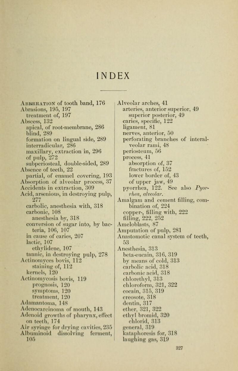 NDEX Abbrration of tooth band, 176 Abrasions, 195, 197 treatment of, 197 Abscess, 132 apical, of root-membrane, 286 blind, 289 formation on lingual side, 289 interradicular, 286 maxillary, extraction in, 296 of pulp, 272 subperiosteal, double-sided, 289 Absence of teeth, 22 partial, of enamel covering, 193 Absorption of alveolar process, 37 Accidents in extraction, 309 Acid, arsenious, in destroying pulp, 277 carbolic, anesthesia with, 318 carbonic, 108 anesthesia by, 318 conversion of sugar into, by bac- teria, 106, 107 in cause of caries, 207 lactic, 107 ethylidene, 107 tannic, in destroying pulp, 278 Actinomyces bovis, 112 staining of, 112 kernels, 120 Actinomycosis bovis, 119 prognosis, 120 symptoms, 120 treatment, 120 Adamautoma, 1 IS Adenocarcinoma of mouth, 143 Adenoid growths of pharynx, effect on teetli, 174 Air syringe for drying cavities, 23r) Albuminoid dissolving ferment, 105 Alveolar arches, 41 arteries, anterior superior, 49 superior posterior, 49 caries, specific, 122 ligament, 81 nerves, anterior, 50 perforating branches of interal- veolar rami, 48 periosteum, 56 process, 41 absorption of, 37 fractures of, 152 lower border of, 43 of upper jaw, 49 pyorrhea, 122. See also Pi/or- rhcn, alveolar. Amalgam and cement filling, com- bination of, 224 copper-, filling with, 222 filling, 222, 252 Ameloblasts, 87 Amputation of pulp, 281 Anastomotic canal svstem of teeth, 53 Anesthesia, 313 bcta-eucain, 316, 319 bv means of cold, 313 carbolic acid, 318 carbonic acid, 318 clilorethvl, 313 chh.rofoi-m, 321, 322 coca in, 315, 319 creosote, 318 dentin, 317 ether, 321, 322 ethvl bromid, 320 eblorid, 313 general, 319 kataiiiioresis for, 318 laughing gas, 319