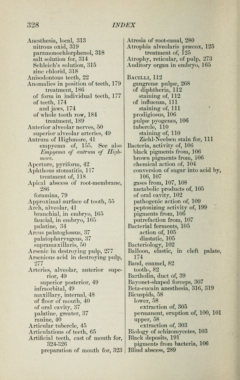 Anesthesia, local, 313 nitrous oxid, 319 paramonochlorphenol, 318 salt solution for, 314 Schleicli's solution, 315 zinc chlorid, 318 Anisodontous teeth, 22 Anomalies in position of teeth, 179 treatment, 18G of form in individual teeth, 177 of teeth, 174 and jaws, 174 of whole tooth row, 184 treatment, 189 Anterior alveolar nerves, 50 supei'ior alveolar arteries, 49 Antrum of Ilighmore, 41 empyema of, 155. See also Empyema oj antrum of Hic/h- viore. Aperture, pyriform, 42 Aphthous stomatitis, 117 treatment of, 118 Apical abscess of root-membrane, 28G foramina, 79 Approximal surface of tooth, 55 Arch, alveolar, 41 branchial, in embryo, 165 faucial, in embryo, 1G5 palatine, 34 Arcus palatoglossus, 37 palatopharyngeus, 37 supra ma xi 11a ris, 50 Arsenic in destroying pulp, 277 Arsenious acid in destroving pulp, 277 Arteries, alveolar, anterior supe- rior, 49 superior posterior, 49 infraorbital, 49 maxillary, internal, 48 of floor of mouth, 40 of oral cavity, 37 palatine, greater, 37 ranine, 40 Articular tubercle, 45 Articulations of teeth, 65 Artificial teeth, cast of mouth for, 324-326 preparation of mouth for, 323 Atresia of root-canal, 280 Atrophia alveolaris praecox, 125 treatment of, 125 Atrophy, reticular, of pulp, 273 Auditory organ in embryo, 165 Bacilli, 112 gangrenae pulpje, 268 of diphtheria, 112 staining of, 112 of influenza. 111 staining of. Ill prodigiosus, 106 pulpse pyogenes, 106 tubercle, 110 staining of, 110 Ziehl-Neelsen stain for. 111 Bacteria, activity of, lOG black pigments from, 106 brown pigments from, 106 chemical action of, 104 conversion of sugar into acid by, lOG, 107 gases from, 107, 108 metabolic products of, 105 of oral cavity, 102 pathogenic action of, 109 peptonizing activity of, 199 pigments from, 106 putrefaction from, 107 Bacterial ferments, 105 action of, 105 diastatic, 105 Bacteriology, 102 Balloon, elastic, in cleft palate, 174 Band, enamel, 82 tooth-, 82 Bartholin, duct of, 39 Bayonet-shaped forceps, 307 Beta-eucain anesthesia, 316, 319 Bicuspids, 58 lower, 58 extraction of, 305 permanent, eruption of, 100, 101 upper, 58 extraction of, 303 Biology of schizomycetes, 103 Black deposits, 191 pigments from bacteria, 106 Blind abscess, 289