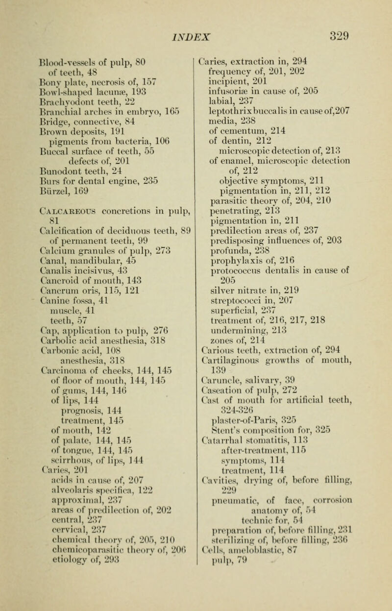 Blood-vessels of pulp, 80 of teeth, 48 Bony plate, necrosis of, 157 Binvl-sliaped laonntie, 193 Brachyodont teeth, 22 Branchial arehes in embryo, IG) Bridge, connective, 84 Brown deposits, 191 pigments from bacteria, 100 Buccal surface of teeth, 55 defects of, 201 Bunodont teeth, 24 Bui-s for dental engine, 235 Biirzel, 169 Calcareous concretions in pulp, 81 Calcilication of deciduous teeth, 89 of permanent teeth, 99 Calcium granules of j)ulp, 273 Canal, mandibular, 45 Canalis incisivus, 43 Cancroid of mouth, 143 Cancrum oris, 115, 121 Canine fossa, 41 muscle, 41 teeth, 57 Cap, application to pulp, 270 Carbolic acid anesthesia, 318 Carbonic acid, 108 anesthesia, 318 Carcinoma of cheeks, 144, 145 of floor of mouth, 144, 145 of gums, 144, 146 of lips, 144 prognosis, 144 treatment, 145 of mouth, 142 of palate, 144, 145 of tongue, 144, 145 scirrhous, of lips, 144 Caries, 201 acids in cause of, 207 alveolaris specitica, 122 a])proximaI, 237 areas of predilection of, 202 central, 237 cervical, 237 chemical theory of, 205, 210 chemicoparasitic theory of, 200 etiology of, 293 Caries, extraction in, 294 frequency of, 201, 202 incipient, 201 infusoria^ in cause of, 205 labial, 237 leptothrixbuccalis in causeof,207 media, 238 of cementum, 214 of dentin, 212 microscopic detection of, 213 of enamel, microscopic detection of, 212 objective symptoms, 211 pigmentation in, 211, 212 parasitic theory of, 204, 210 penetrating, 213 pigmentation in, 211 predilection areas of, 237 predisposing influences of, 203 profunda, 238 prophylaxis of, 216 protococcus dentalis in cause of 205 silver nitrate in, 219 streptococci in, 207 superficial, 237 treatment of, 216,217,218 undermining, 213 zones of, 214 Carious teeth, extraction of, 294 Cartilaginous growths of mouth, 139 Caruncle, salivary, 39 Caseation of pulp, 272 Cast of mouth for artificial teeth, 324-326 ])laster-of-Paris, 325 Stent's comjiosition for, 325 Catarrhal stomatitis, 113 after-treatment, 115 symptoms, 114 treatment, 114 Cavities, diving of, before filling, 229 jmeumatic, of face, corrosion anatomy of, 54 technic for, 54 preparation of, before filling, 231 sterilizing of, before filling, 236 Cells, amelol)lastic, 87 pulp, 79