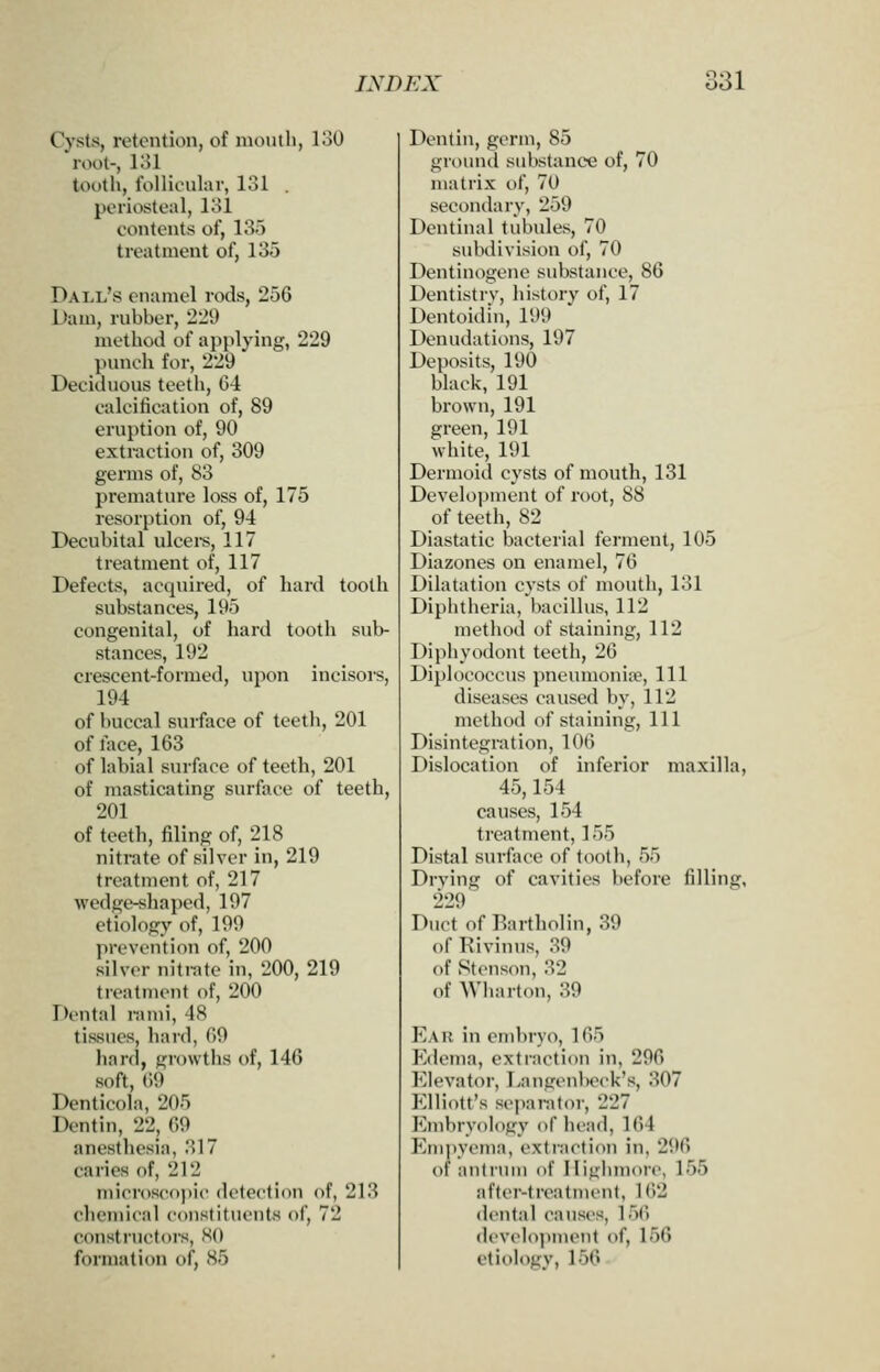 Cysts, retention, of mouth, i;50 root-, 131 tooth, follicular, 131 . periosteal, 131 contents of, 135 treatment of, 135 Ball's enamel rods, 256 Dam, ruhher, 2l29 method of applying, 229 punch for, 229 Deciduous teeth, 64 calcification of, 89 eruption of, 90 extraction of, 309 germs of, 83 premature loss of, 175 resorption of, 94 Decubital ulceis, 117 treatment of, 117 Defects, acquired, of hard tooth substances, 195 congenital, of hard tooth sub- stances, 192 crescent-formed, upon incisors, 194 of buccal surface of teeth, 201 of face, 163 of labial sm-face of teeth, 201 of masticating surface of teeth, 201 of teeth, filing of, 218 nitrate of silver in, 219 treatment of, 217 wedge-shaped, 197 etiology of, 199 prevention of, 200 silver nitrate in, 200, 219 treatment of, 200 Dental rami, 48 tissues, hard, 69 hanl, growths of, 146 soft, 69 Denticola, 205 Dentin, 22, 69 anesthesia, 317 caries of, 212 micr()S('(>))i(' detection of, 213 chemical constituents of, 72 constructors, KO formation of, 85 Dentin, germ, 85 grounci substance of, 70 matrix of, 70 secondary, 259 Dentinal tubules, 70 subdivision of, 70 Dentinogene substance, 86 Dentistrv, history of, 17 Dentoidin, 199 Denudations, 197 Deposits, 190 black, 191 brown, 191 green, 191 white, 191 Dermoid cysts of mouth, 131 Development of root, 88 of teeth, 82 Diastatic bacterial ferment, 105 Diazones on enamel, 76 Dilatation cysts of mouth, 131 Diphtheria, bacillus, 112 method of staining, 112 Diphyodont teeth, 26 Diplococcus pneumonia?. Ill diseases caused by, 112 method of staining. 111 Disintegration, 106 Dislocation of inferior maxilla, 45,154 causes, 154 treatment, 155 Distal surface of tooth, 55 Drving of cavities before filling, 229 Duct of Bartholin, 39 of Rivinus, 39 of Stenson, 32 of Wharton, 39 P^A R in embryo, 165 P'dema, extraction in, 296 Elevator, T>angenbeck's, 307 Elliott's separator, 227 Embryology of head, 164 P>m|)yema, extinction in, 296 of antrum of Iliglunore, 155 after-treatment, 162 dental causes, 15() develo])ment of, 156 etiology, 156