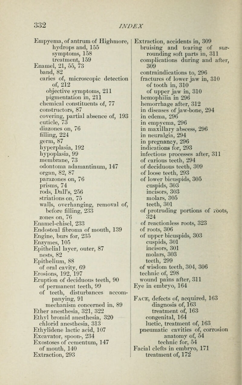 Empyema, of antrum of Ilighmore, hydrops and, 155 symptoms, 158 treatment, 159 Enamel, 21, 55, 73 band, 82 caries of, microscopic detection of, 212 objective symptoms, 211 pigmentation in, 211 chemical constituents of, 77 constructors, 87 covering, partial absence of, 193 cuticle, 73 diazones on, 76 tilling, 224 germ, 87 hyperplasia, 192 hypoplasia, 99 membrane, 73 odontoma adamantinum, 147 organ, 82, 87 parazones on, 76 prisms, 74 rods, Dall's, 256 striations on, 75 walls, overhanging, removal of, before filling, 233 zones on, 76 Enamel-chisel, 233 Endosteal fibroma of mouth, 139 Engine, burs for, 235 Enzymes, 105 Epithelial layer, outer, 87 nests, 82 Epithelium, 88 of oral cavitv, 69 Erosions, 192, 197 Eruption of deciduous teeth, 90 of permanent teeth, 99 of teeth, disturbances accom- panying, 91 mechanism concerned in, 89 Ether anesthesia, 321, 322 Ethyl bromid anesthesia, 320 chlorid anesthesia, 313 Ethylidene lactic acid, 107 Excavator, spoon-, 234 Exostoses of cementum, 147 of mouth, 140 Extraction, 293 Extraction, accidents in, 309 bruising and teai'ing of sur- rounding soft parts in, 311 complications during and after, 309 contraindications to, 296 fractuies of lower jaw in, 310 of tooth in, 310 of upper jaw in, 310 hemophilia in 296 hemorrhage after, 312 in diseases of jaw-bone, 294 in edema, 296 in empyema, 296 in maxillary abscess, 296 in neuralgia, 294 in pregnancy, 296 indications for, 293 infectious processes after, 311 of carious teeth, 294 of deciduous teeth, 309 of loose teeth, 293 of lower bicuspids, 305 cuspids, 303 incisors, 303 molais, 305 teeth, 301 of protruding portions of roots, 324 of reactionless roots, 323 of roots, 306 of upper bicuspids, 303 cuspids, 301 incisoi-s, 301 molai-s, 303 teeth, 299 of wisdom teeth, 304, 306 technic of, 298 wound pains after, 311 Eye in embryo, 164 Face, defects of, acquired, 163 diagnosis of, 163 treatment of, 163 congenital, 164 luetic, treatment of, 163 pneumatic cavities of, corrosion anatomy of, 54 technic for, 54 Facial clefts in embryo, 171 treatment of, 172