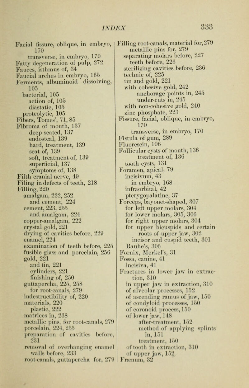 Facial fissure, oblique, in embivo, 170 transverse, in embryo, 170 Fatty de,i;eneration of pulp, 272 Fauees, istlinius of, 'M Faueial arolies in embryo, 105 Ferments, albuminoid dissolving, 105 bacterial, 105 action of, 105 diastatic, 105 proteolytic, 105 Fibers, Tomes', 71,85 Fibroma of moutli, 137 deep seated, 137 endosteal, 139 hard, treatment, 139 seat of, 139 soft, treatment of, 139 superticial, 137 symptoms of, 138 Fifth cranial nerve, 49 Filing in defects of teeth, 218 Filling, 220 amalgam, 222, 252 and cement, 224 cement, 223, 255 and amalgam, 224 copper-aTualgam, 222 crystal gold, 221 drying of cavities before, 229 enamel, 221 exaujination of teeth before, 225 fusible glass and porcelain, 256 gold, 221 and tin, 221 cylinders, 221 finishing of, 250 guttajtcrcha, 225, 258 for root-canals, 279 iudestructil)ility of, 220 materials, 220 l)lastic, 222 matrices in, 238 metallic pins, for roof-canals, 279 porcelain, 224, 255 prt'paratiou of cavities before, 231 removal of overhanging euaniel walls lu-fore, 2.'!3 root-canals, guttapiTcha for, 279 Filling root-canals, material for,279 metallic pins for, 279 separating molai-s before, 227 tcctli before, 226 sterilizing cavities before, 236 teclniic of, 225 tin and gold, 221 with cohesive gold, 242 anchorage points in, 245 under-cuts in, 245 with non-cohesive gold, 240 zinc phosphate, 223 Fissure, facial, oblique, in embrvo, 170 transverse, in embryo, 170 Fistula of gum, 289 Fluorescin, 106 Follicular cysts of mouth, 136 treatment of, 136 tooth cysts, 131 Foramen, apical, 79 incisivum, 43 in embryo, 168 infraorbital, 42 j)terygopalatine, 37 Forceps, bayonet-shaped, 307 for left vipper molars, 304 for lower molars, 305, 306 for right up))er molars, 304 for upper bicuspids and certain roots of upper jaw, 302 incisor and cuspid teeth, 301 Kaulu-'s, :'.(>(■) Fornix, ISIerkel's, 31 Fossa, canine, 41 incisiva, 41 Fractures in lower jaw in extrac- titm, 310 in u])])er jaw in extraction, 310 of alveolar ])rocesses, 152 of ascending rannis of jaw, 150 of condyloid processes, 150 of coronoid process, 150 of lower jaw, 1 IS after-treatment, 152 method of applying splints in, 151 treatment, 150 ol lootli in extraction, 310 of upper jaw, 152 Fra'niun, 32