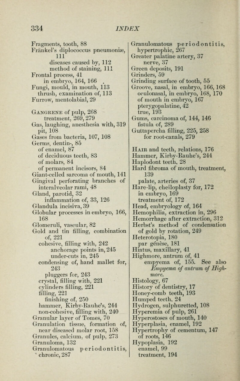 Fragments, tooth, 88 Friinkel's diplococcus pneumoniae, 111 diseases caused by, 112 method of staining, 111 Frontal process, 41 in embryo, 164, 166 . Fungi, mould, in mouth, 113 thrush, examination of, 113 Furrow, mentolabial, 29 Gangrene of pulp, 268 treatment. 269, 279 Gas, laughing, anesthesia with, 319 pit, 108 Gases from bacteria, 107, 108 Germs, dentin-, 85 of enamel, 87 of deciduous teeth, 83 of molai-s, 84 of permanent incisors, 84 Giant-celled sarcoma of mouth, 141 Gingival perforating branches of interalveolar rami, 48 Gland, parotid, 32 inflammation of, 33, 126 Glandula incisiva, 39 Globular processes in embrvo, 166, 168 Glomeruli, vascular, 82 Gold and tin filling, combination of, 221 cohesive, filling with, 242 anchorage points in, 245 under-cuts in, 245 condensing of, hand mallet for, 243 pluggers for, 243 crystal, filling with, 221 cvlinders filling, 221 fining, 221 finishing of, 250 hammer, Kirby-Rauhe's, 244 non-cohesive, filling with, 240 Granular layer of Tomes, 70 Granulation tissue, formation of, near diseased molar I'oot, 158 Granules, calcium, of pulp, 273 Granuloma, 132 Granulomatous periodontitis, ' chronic, 287 Granulomatous periodontitis, hypertrophic, 267 Greater palatine artery, 37 nerve, 37 Green deposits, 191 Grinders, 59 Grinding surface of tooth, 55 Groove, nasal, in embryo, 166,168 oculonasal, in embryo, 168, 170 of mouth in embryo, 167 pterygopalatine, 42 true, 193 Gums, carcinoma of, 144, 146 fistula of, 289 Guttapercha filling, 225, 258 for root-canals, 279 Hair and teeth, relations, 176 Hammer, Kirby-Rauhe's, 244 Haplodont teeth, 28 Hard fibroma of mouth, treatment, 139 palate, arteries of, 37 Hare-lip, cheiloplasty for, 172 in embryo, 169 treatment of, 172 Head, embryology of, 164 Hemophilia, extiaction in, 296 Hemorrhage after extraction, 312 Herbst's method of condensation of gold by rotation, 249 Heterotopia, 180 par genese, 181 Hiatus, maxillary, 41 Highmore, antrum of, 41 empyema of, 155. See also Empyema of antrum of High- more. Histology, 67 History of dentistiy, 17 Honey-comb teeth, 193 Humped teeth, 24 Hydrogen, sulphuretted, 108 Hyperemia of pulp, 261 Hyperostoses of mouth, 140 Hyperplasia, enamel, 192 Hypertrophy of cementum, 147 of roots, 146 Hypoplasia, 192 enamel, 99 treatment, 194
