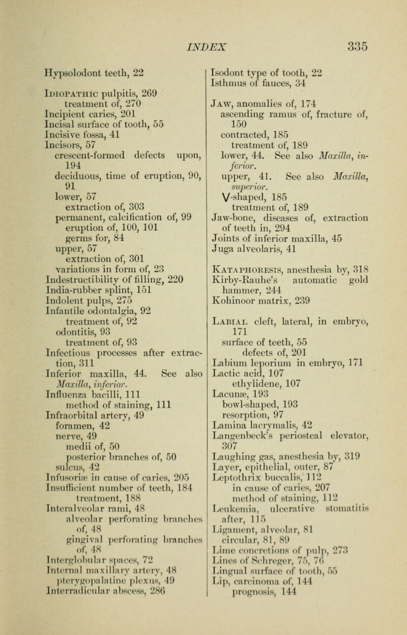 Hypsolodont teeth, 22 Idiopathic pulpitis, 269 treatment of, 270 Incipient caries, 201 Incisiil surface of tooth, 55 Incisive fossa, 41 Incisoi-s, 57 crescent-formed ilefectjj upon, 194 deciduous, time of eruption, 90, 91 lower, 57 extraction of, 303 permanent, calcification of, 99 eruption of, 100, 101 germs for, 84 upper, 57 extraction of, 301 variations in form of, 23 Indestructibility of lilling, 220 India-rubber splint, 151 Indolent ])ulps, 275 Infantile odontalgia, 92 treatment of, 92 odontitis, 93 treatment of, 93 Infectious processes after extrac- tion, 311 Inferior maxilla, 44. See also Mdxillfi, inferior. Influenza bacilli, 111 metlidd of staining, 111 Infraorbital artery, 49 foramen, 42 nerve, 49 medii of, 50 posterior brandies of, 50 sulcus, 42 Infusoria* in cause of caries, 205 Insufficient number of teeth, 184 treatment, 188 Interalvcolar nimi, 48 alveolar ])erf()i'atii)u- bi'Miiclies of, 48 gingival pcrfoiating brandies of, 18 Interglobular spaces, 72 Intfrnal maxillary artery, 48 |iteiyjropalaline [ilexus, 49 Interradicular abscess, 286 Isodont type of tooth, 22 Isthmus of fauces, 34 Jaav, anomalies of, 174 ascending ramus of, fracture of, 150 contracted, 185 treatment of, 189 lower, 44. See also Maxilla, in- ferior. upper, 41. See also Maxilla, superior. V-shaped, 185 treatment of, 189 Jaw-bone, diseases of, extraction of teeth in, 294 Joints of inferior maxilla, 45 Juga alveolaris, 41 KataPHORESIS, anesthesia by, 318 Kirby-Rauhe's automatic gold hammer, 244 Kohinoor matrix, 239 Labial deft, lateral, in embrvo, 171 surface of teeth, 55 defects of, 201 Labium leporium in embryo, 171 Lactic acid, 107 ethylidene, 107 LacuufT, 193 bowl-shaped, 193 resorption, 97 Lamina laciymalis, 42 Langeiibeck's periosteal elevator, 307 Laughing gas, anesthesia by, 319 Tiayer, epithelial, outer, 87 Ix'iitothrix buecalis, 112 in cause of caries, 207 method of staining, 112 Leukemia, idcerativc stomatitis after, 115 Ligament, alveolai', 81 circular, 81, 89 TJme concretions of jiulp, 273 Lines of Sdireger, 75, 7() Lingual surface of tooth, 55 Lip, carcinoma of, 144 prognosis, 144