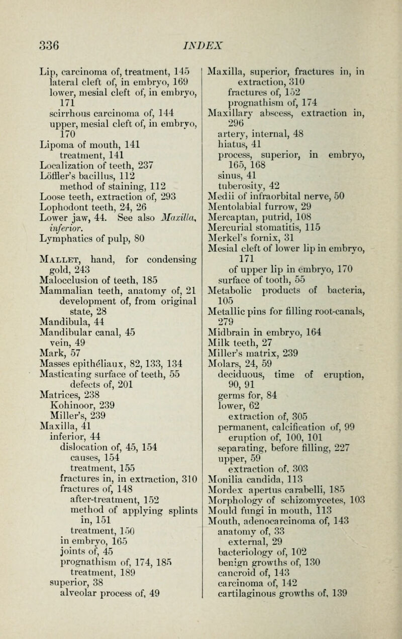 Lip, carcinoma of, treatment, 145 lateral cleft of, in embryo, 169 lower, mesial cleft of, in embryo, 171 scirrhous carcinoma of, 144 upper, mesial cleft of, in embryo, 170 Lipoma of mouth, 141 treatment, 141 Localization of teeth, 237 Loffler's bacillus, 112 method of staining, 112 Loose teeth, extraction of, 293 Lophodont teeth, 24, 26 Lower jaw, 44. See also Manila, inferior. Lymphatics of pulp, 80 Mallet, hand, for condensing gold, 243 Malocclusion of teeth, 185 Mammalian teeth, anatomy of, 21 development of, from original state, 28 Mandibula, 44 Mandibular canal, 45 vein, 49 Mark, 57 Masses epith^liaux, 82,133, 134 Masticating surface of teeth, 55 defects of, 201 Matrices, 238 Kohinoor, 239 Miller's, 239 Maxilla, 41 inferior, 44 dislocation of, 45, 154 causes, 154 treatment, 155 fractures in, in extraction, 310 fractures of, 148 after-ti-eatment, 152 method of applying splints in, 151 treatment, 150 in embryo, 165 joints of, 45 prognathism of, 174, 185 treatment, 189 superior, 38 alveolar process of, 49 Maxilla, superior, fractures in, in extraction, 310 fractures of, 152 prognathism of, 174 Maxillary abscess, extraction in, 296 artery, internal, 48 hiatus, 41 process, superior, in embryo, 165, 168 sinus, 41 tuberosity, 42 Medii of infraorbital nerve, 50 Mentolabial furrow, 29 Mercaptan, putrid, 108 Mercurial stomatitis, 115 Merkel's fornix, 31 Mesial cleft of lower lip in embryo, 171 of upper lip in embryo, 170 surface of tooth, 55 Metabolic products of bacteria, 105 Metallic pins for filling root-canals, 279 Midbrain in embryo, 164 Milk teeth, 27 Miller's matrix, 239 Molars, 24, 59 deciduous, time of eruption, 90,91 germs for, 84 lower, 62 extraction of, 305 permanent, calcification of, 99 eruption of, 100, 101 separating, before filling, 227 upper, 59 extraction of, 303 Monilia Candida, 113 Mordex apertus carabelli, 185 IVlorphology of schizomycetes, 103 Mould fungi in mouth, 113 Mouth, adenocarcinoma of, 143 anatomy of, 33 external, 29 bacteriology of, 102 benign growths of, 130 cancroid of, 143 carcinoma of, 142 cartilaginous growths of, 139