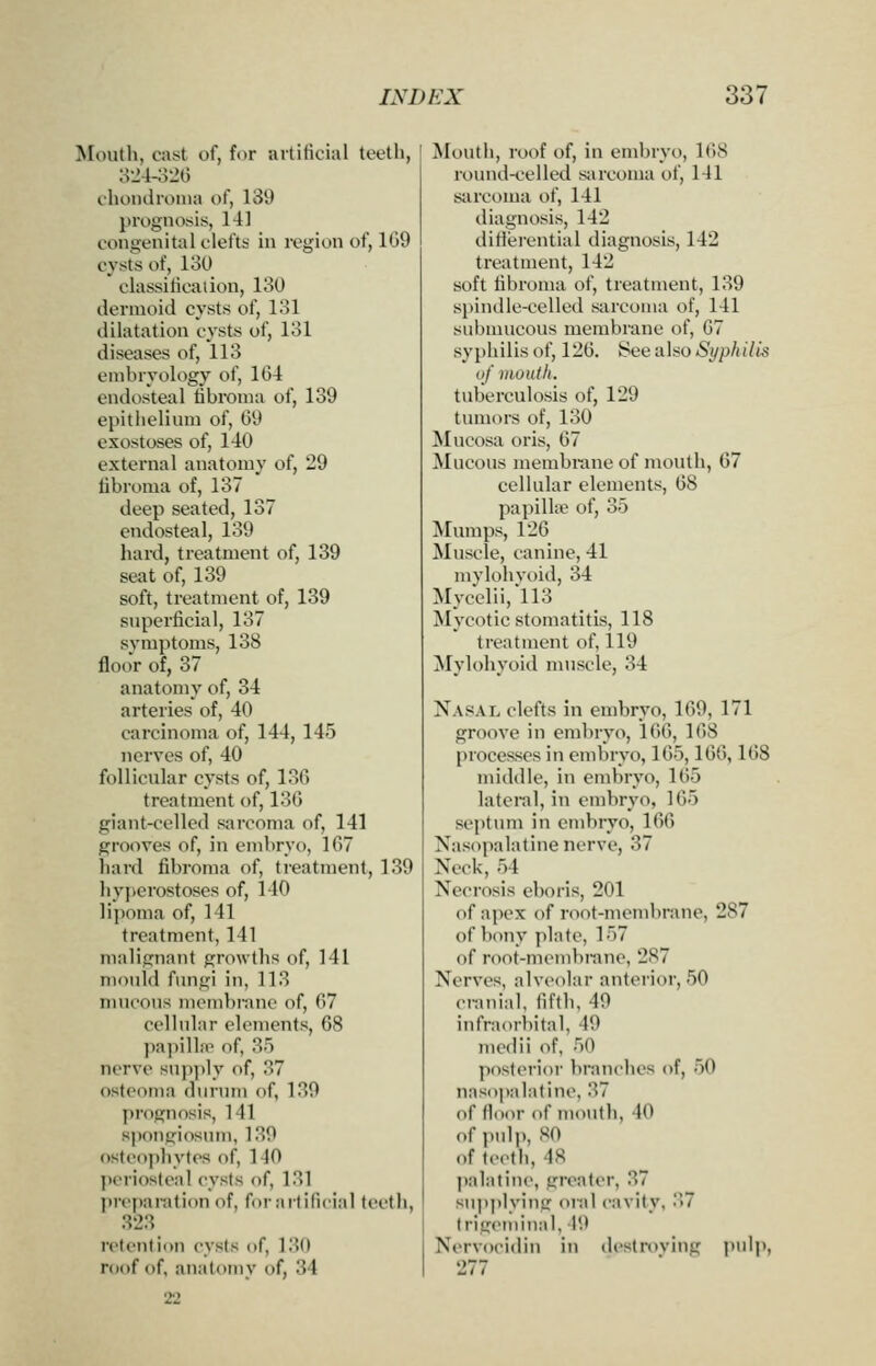 Mouth, cast of, for artificial teeth, 82-1-320 choiidroina of, 139 prognosis, 141 congenital clefts in region of, 1G9 cysts of, 130 classiticaiion, 130 dermoid cysts of, 131 dilatation cysts of, 131 diseases of, 113 embryology of, 164 endosteal iibroma of, 139 epithelium of, 69 exostoses of, 140 external anatomy of, 29 Iibroma of, 137 deep seated, 137 endosteal, 139 hard, treatment of, 139 seat of, 139 soft, treatment of, 139 superficial, 137 symptoms, 138 floor of, 37 anatomy of, 34 arteries of, 40 carcinoma of, 144, 145 nerves of, 40 follicular cysts of, 136 treatment of, 136 giant-celled sarcoma of, 141 grooves of, in embryo, 167 liard fibroma of, treatment, 139 hyperostoses of, 140 lijioma of, 141 treatment, 141 malignant growths of, 141 mould Amgi in, 118 mucous mcm})nnic of, 67 cellular elements, 68 papilLT of, 85 nerve supply of, 37 osteoma durum of, 189 prognosis, 141 spongiosum, 180 osteopliytes of, 140 I)oriosteal cysts of, 181 preparation of, for artificial teeth, 828 retention cysts of, 180 roof of, an;itomy of, 34 2'2 Mouth, roof of, in embryo, 1(>8 round-celled siircoma of, 141 sarcoma of, 141 diagnosis, 142 ditierential diagnosis, 142 treatment, 142 soft fibroma of, treatment, 139 spindle-celled sarcoma of, 141 submucous membrane of, 67 syphilis of, 126. See also Syphilis of mouth. tuberculosis of, 129 tumors of, 130 Mucosa oris, 67 Mucous membrane of mouth, 67 cellular elements, 68 papilla; of, 35 Mumps, 126 Muscle, canine, 41 mvlohvoid, 34 Mycclii,ll3 Mycotic stomatitis, 118 treatment of, 119 Mylohyoid muscle, 34 Nasal clefts in embryo, 169, 171 groove in embryo, 166, 168 processes in embryo, 165,166,1()8 middle, in embryo, 165 lateral, in embryo, 165 septum in embryo, 166 Nasopalatine nerve, 37 Neck, 54 Necrosis eboris, 201 of apex of root-membrane, 287 of bony plate, 157 of root-membrane, 287 Nerves, alveolar anterior, 50 cranial, fifth, 49 infraorbital, 49 medii of, 50 posterior branches of, 50 nasopalatine, 37 of ficHir of mouth, 40 of i)ulp, SO of teeth, 48 j)alatine, greater, 87 su]ip]ying oral cavity, '^7 Irigeniinal, 19 Nervocidiu in dcstroving jJulp, 277