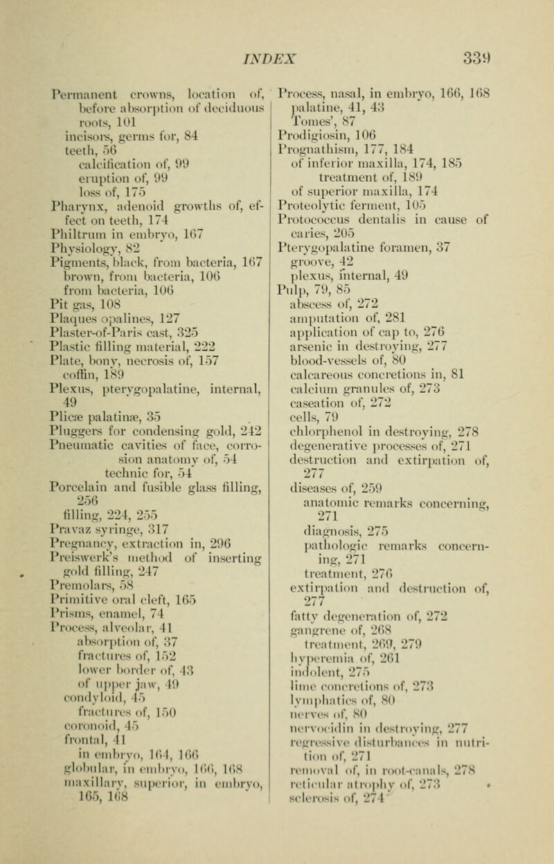 Permanent erowns, location of, before al)sorption of deciduous roots, 101 incisoi's, germs for, 84 teeth, 56 calcification of, 5)9 eruption of, 99 loss of, 17o Pharynx, adenoid groAvths of, ef- fect on teeth, 174 Philtrum in emhryo, 1()7 Physiology, S2 Pigments, Mack, from bacteria, 167 brown, from bacteria, 100 from bacteria, 100 Pit gas, 108 Plaques ojialines, 127 Plaster-of-Paris cast, 325 Plastic filling material, 222 Plate, bonv, necrosis of, 157 coffin, 189 Plexus, pterygopalatine, internal, 49 Plicae palatinre, 35 Pluggers for condensing gold, 242 Pneumatic cavities of face, cori'o- sion anatomy of, 54 technic for, 54 Porcelain and fusible glass filling, 256 filling, 224, 255 Pravaz syringe, 317 Pregnancy, exti-action in, 290 Preiswerk's method of inserting gold filling, 247 Premolars, 58 Primitive oral cleft, 165 Prisms, enamel, 74 Process, alveolar, 41 absorption of, 37 fractures of, 152 lower border of, 43 of upper jaw, 49 condyloid, 45 fractures of, 150 coronoid, 45 frontal, 41 in end)ryo, 164, 166 glol)ular, in embryo, 166, 168 maxillarv, superior, in embryo, 165. 168 Process, nasal, in embryo, 166, 168 ))alatine, 41, 43 Tomes', 87 Prodigiosin, 106 Prognathism, 177, 184 of inferior maxilla, 174, 185 treatment of, 189 of superior maxilla, 174 Proteolytic ferment, 105 Protococcus dentalis in cause of caries, 205 Pterygopalatine foramen, 37 groove, 42 plexus, internal, 49 Pulp, 79, 85 abscess of, 272 ami)utatiou of, 281 application of cap to, 276 arsenic in destroying, 277 blood-vessels of, 80 calcareous concretions in, 81 calcium gran\des of, 273 caseation of, 272 cells, 79 chlorphenol in destroying, 278 degenerative processes of, 271 destruction and extirpation of, 277 diseases of, 259 anatomic remarks concerning, 271 diagnosis, 275 pathologic remarks concern- ing, 271 treatment, 276 extirpation and destruction of, 277 fatty degeneration of, 272 gangrene of, 26S treatment, 2()9, 279 hyperemia of, 261 indolent, 275 lime concretions of, 273 lymphatics of, 80 nerves of, 80 nervocidin in destroying, 277 regressive disturbances in nutri- tion of, 271 removal of, in root-canals, 278 reticular alrojiliy of, 273 • sclerosis of, 274