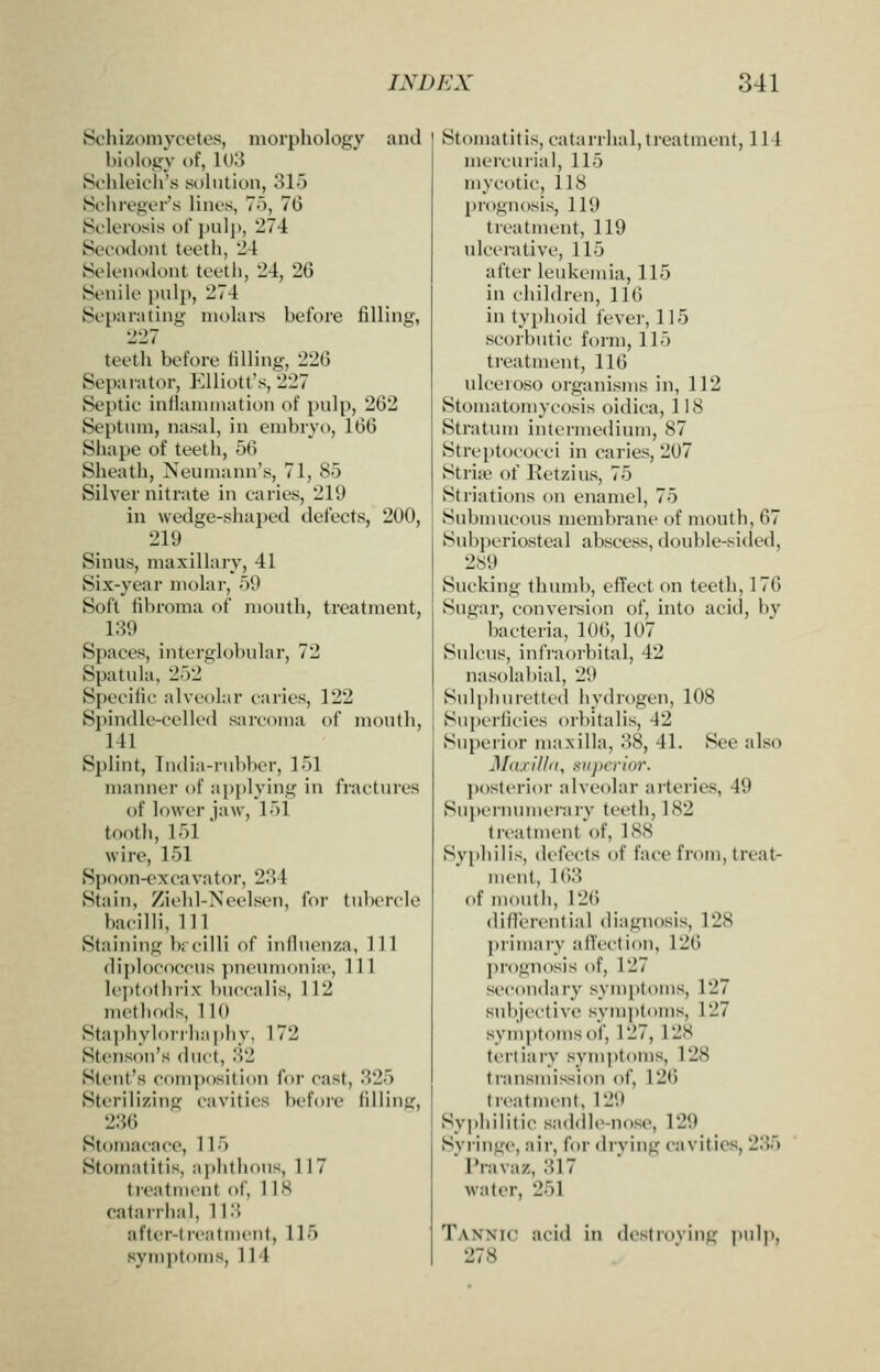 Schizoni}Tetes, morphology and biology of, 1U3 Schleich's solution, 315 Bclireger's lines, 75, 76 Sclerosis of })nli>, 274 Secodont teeth, 24 SeleiKxlont teetli, 24, 26 Senile pulp, 274 Separating molars before filling, 227 teeth before tilling, 22(5 Separator, Elliott's, 227 Septic intianunation of pulp, 262 Septum, nasal, in embryo, 160 Shape of teeth, 56 Sheath, Neumann's, 71, 85 Silver nitrate in caries, 219 in wedge-shaped defects, 200, 219 Sinus, maxillary, 41 Six-year molar, 59 Soft fibroma of month, treatment, 189 Spaces, interglobular, 72 Spatula. 252 Specific alveolar caries, 122 Spindle-celled sarcoma of month, 141 Splint, India-rubber, 151 manner of apj)lying in fractures of lower jaw, 151 tooth, 151 wire, 151 Spoon-excavator, 284 Stain, Ziebl-Neelsen, for tubercle bacilli, 111 Staining b;ciIH of influenza, 111 diplococcus ])ncum<inia', 11 1 le])tothrix buccalis, 112 methods, 110 Stai)hylorrha])hv, 172 Stenson's duct, 82 Stent's composition for cast, 825 Sterilizing cavities before filling, 286 Stomacace, 115 Stomatitis, aj>hthous, 117 treatment of, 118 catarrhal, 118 after-treatment, 115 symptoms, 114 Stomatitis, catarrhal,treatment, 114 mercurial, 115 mycotic, 118 prognosis, 119 treatment, 119 ulcerative, 115 after leukemia, 115 in children, 116 in typhoid fevei-, 115 scorbutic form, 115 treatment, 116 ulceroso organisms in, 112 Stomatomycosis oidica, 1! 8 Stratum intermedium, 87 Streptococci in caries, 207 Striffi of Ketzius, 75 Striations on enamel, 75 Submucous membrane of mouth, 67 Subperiosteal abscess, double-sided, 289 Sucking thumb, effect on teeth, 176 Sugar, convei-sion of, into acid, b_v bacteria, 106, 107 SuU'US, infi-aorbital, 42 nasolabial, 2it Sulphuretted hydrogen, 108 Superficies orbitalis, 42 Superior maxilla, 88, 41. See also J\f(uil/<i, superior. posterior alveolar arteries, 49 Suj)ernuinerary teeth, 182 treat ment'of, 188 Syphilis, defects of face from, treat- ment, 168 of mouth, 12() diflcrential diagnosis, 128 ])rimary affection, 126 prognosis of, 127 secondary sym[)toms, 127 .subjective symjjtoms, 127 symptoms of, 127, 128 ti-riiary symptoms, 128 transmission of, 12(i treatment, 129 Syphilitic saddle-nose, 129 Svringc, air, for drving cavities, 285 I'ravaz, 817 water, 251 Tannic acid in destroving pulp, 278