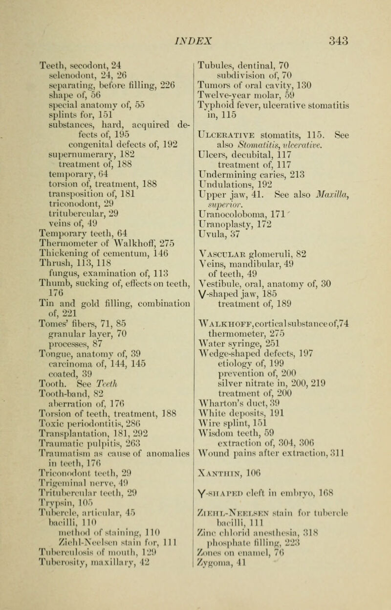 Teotli, sccodont, 24 solonoddiit, 24, 20 separating, bel'oro tilling, 226 slKi[)e of, 56 special anatomy of, 55 splints for, 151 substances, hard, acquired de- fects of, 195 congenital defects of, 192 supernumerary, 182 treatment of, 188 temporary, 64 torsion of, treatment, 188 transposition of, 181 triconodont, 29 tritidjcrcular, 29 veins of, 49 Temi)orary teeth, 64 Thermometer of Walkhoftj 275 Thickening of cementum, 146 Thrush, 113, 118 fungus, examination of, 113 Thumb, sucking of, effects on teeth, 176 Tin and gold idling, combination of, 221 Tomes' libers, 71, 85 granular layer, 70 processes, 87 Tongue, anatomy of, 39 carcinoma of, 144, 145 coated, 89 Tooth. See Teeth Tooth-band, 82 abcrnition of, 176 Toision of teeth, treatment, 188 Toxic ])eriodontitis, 286 Transplantation, 181,292 Traumatic i)ul])itis, 263 Traumatism as cause of aiioiualics in tcclh, 176 Triconodont teeth, 29 Ti'igcmiual nerve, 49 Tritulicrcnlar teeth, 29 Trypsin, 105 Tubercle, articular, 45 bacilli, 110 method of staining, 110 Zichl-Ncelscu stain for, 111 Tuberculosis of mouth, 129 Tidn rosity, maxillary, 42 Tubules, dentinal, 70 subdivision of, 70 Tumoi-s of oral cavity, 130 Twelve-year molar, 59 Tvphoid fever, ulcerative stomatitis 'in, 115 Ulcerative storaatits, 115. See also Stomatitis, vlrcrative. Ulcers, decubital, 117 treatment of, 117 Undermining caries, 213 I'ndulations, 192 Upper jaw, 41. See also Maxilla, superior. Uranocoloboma, 171' Uranoplasty, 172 Uvula, 37 Vascular glomeruli, 82 Veins, mandibular, 49 of teeth, 49 Vestibule, oral, anatomy of, 30 V-shaped jaw, 185 treatment of, 189 \VALKHOFF,corticalsubstanceof,74 thermometer, 275 Water syringe, 251 AVedge-shaped defects, 197 etiology of, 199 prevention of, 2(»0 silver nitrate in, 200, 219 treatment of, 200 Wharton's duct, 39 AVhite deposits, 191 Wire splint, 151 Wisdom teeth, 59 extraction of, 304, 306 Wound pains after extraction, 311 Xanthin, 106 Y-><Ai'Ei) cleft in embryo, 168 Zieiil-Neelsen stain for tubercle bacilli, 111 Zinc cidorid anesthesia, 318 phosphate lining, 223 Zones on enamel, 76 Zygoma, 41