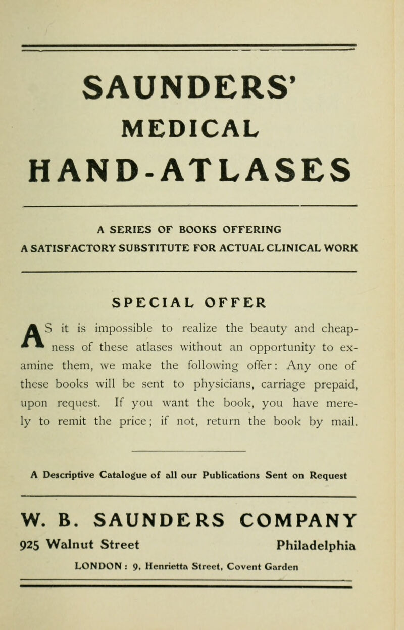 SAUNDERS* MEDICAL HAND-ATLASES A SERIES OF BOOKS OFFERING A SATISFACTORY SUBSTITUTE FOR ACTUAL CLINICAL WORK SPECIAL OFFER A S it is impossible to realize the beauty and cheap- ^ • ness of these atlases without an opportunity to ex- amine them, we make the following offer: Any one of these books will be sent to physicians, carriage prepaid, upon request. If you want the book, you have mere- ly to remit the price; if not, return the book by mail. A Descriptive Catalogue of all our Publications Sent on Request W. B. SAUNDERS COMPANY 925 Walnut Street Philadelphia LONDON : 9. Henrietta Street, Covent Garden