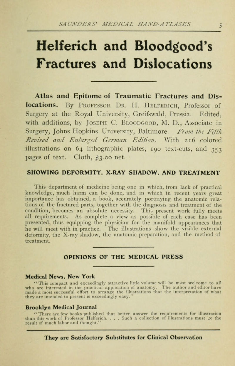 Helferich and Bloodg'ood's Fractures and Dislocations Atlas and Epitome of Traumatic Fractures and Dis- locations. By Professor Dr. H. Helferich, Professor of Surgery at the Royal University, Greifswald, Prussia. Edited, with additions, by Joseph C. Bloodgood, M. D., Associate in Surgery, Johns Hopkins University, Baltimore. From the Fifth Revised and Enlarged German Edition. \\'\i\\ 216 colored illustrations on 64 lithographic plates, 190 text-cuts, and 353 pages of text. Cloth, $3.00 net. SHOWING DEFORMITY. X-RAY SHADOW, AND TREATMENT This department of medicine being one in whicli, from lack of practical knowledge, much harm can be done, and in which in recent years great importance has obtained, a book, accurately portraying the anatomic rela- tions of tiie fractured parts, together with the diagnosis and treatment of the condition, becomes an absolute necessity. This j^resent work fully meets all requirements. As complete a view as possible of each case has been presented, thus equijjping the physician for the manifold appearances that he will meet with in practice. The illustrations show the visible external deformity, the X-ray shadow, the anatomic preparation, and the method of treatment. OPINIONS OF THE MEDICAL PRESS Medical News, New York  This compact and exceedingly attractive little volume will be most welcome to al' who are interested in the practical application of anatomy. The author and editor have made a most successful effort to arrange the illustrations that the interpretation of what they are intended to present is exceedingly easy. Brooklyn Medical Journal  TliiTf an- few li.n.ks puMi-ihod that better answer the requirements for illustration than this work of rrofcssur Hrlffrich. . . . Such a collection of illustrations mus: je the result of nuK h labor and tliouKht. They are Satisfactory Substitutes for Clinical Observation