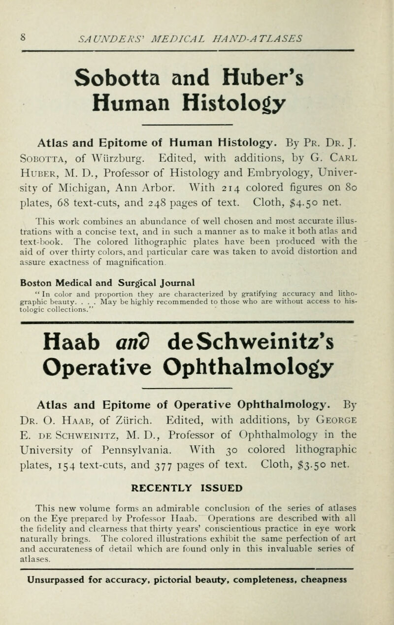 Sobotta and Huberts Human Histology Atlas and Epitome of Human Histology. By Pr. Dr. J. SoBOTTA, of Wiirzburg. Edited, with additions, by G. Carl HuBER, M. D., Professor of Histology and Embryology, Univer- sity of Michigan, Ann Arbor. With 214 colored figures on 80 plates, 68 text-cuts, and 248 pages of text. Cloth, §4.50 net. This work combines an abundance of well chosen and most accurate illus- trations with a concise text, and in such a manner as to make it both atlas and text-book. The colored lithographic plates have been produced with the aid of over thirty colors, and particular care was taken to avoid distortion and assure exactness of magnification. Boston Medical and Surgical Journal  In color and proportion they are characterized by gratifying accuracy and litho- graphic beauty. . . . May be highly recommended to those who are without access to his- tologic collections. Haab and deSchweinitz's Operative Ophthalmology Atlas and Epitome of Operative Ophthalmology. By Dr. O. Haab, of Zurich. Edited, with additions, by George E. DE ScHWEiNiTZ, M. D., Profcssor of Ophthalmology in the University of Pennsylvania. With 30 colored lithographic plates, 154 text-cuts, and 377 pages of text. Cloth, $3.50 net. RECENTLY ISSUED This new volume forms an admirable conclusion of the series of atlases on the Eye prepared by Professor Haab. Operations are described with all the fidelity and clearness that thirty years' conscientious practice in eye work naturally brings. The colored illustrations exhibit the same perfection of art and accurateness of detail which are found only in this invaluable series of atlases. Unsurpassed for accuracy, pictorial beauty, completeness, cheapness