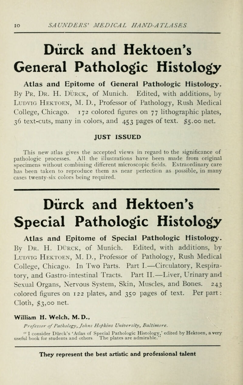 Diirck and Hektoen's General Pathologic Histology Atlas and Epitome of General Pathologic Histology. By Pr. Dr. H. Durck, of Munich. Edited, with additions, by LuDviG Hektoen, M. D., Professor of Pathology, Rush Medical College, Chicago. 172 colored figures on 77 lithographic plates, 36 text-cuts, many in colors, and 453 pages of text. $5.00 net. JUST ISSUED This new atlas gives the accepted views in regard to the significance of pathologic processes. All the illustrations have been made from original specimens w ithout combining different microscopic fields. Extraordinary care has been taken to reproduce them as near perfection as possible, in many cases twenty-six colors being required. Diirck and Hektoen's Special Pathologic Histology Atlas and Epitome of Special Pathologic Histology. By Dr. H. Durck, of Munich. Edited, with additions, by LuDviG Hektoen, M. D., Professor of Pathology, Rush Medical College, Chicago. In Two Parts. Part I.—Circulatory, Respira- tory, and Gastro-intestinal Tracts. Part II.—Liver, Urinary and Sexual Organs, Nervous System, Skin, Muscles, and Bones. 243 colored figures on 122 plates, and 350 pages of text. Per part: Cloth, $3,00 net. William H. Welch. M.D., Professor 0/Pathology, Johns Hopkins University, Baltimore.  I consider Diirck's 'Atlas of Special Pathologic Histology,' edited by Hektoen, a very useful book for students and others The plates are admirable. They represent the best euiistic and professional talent
