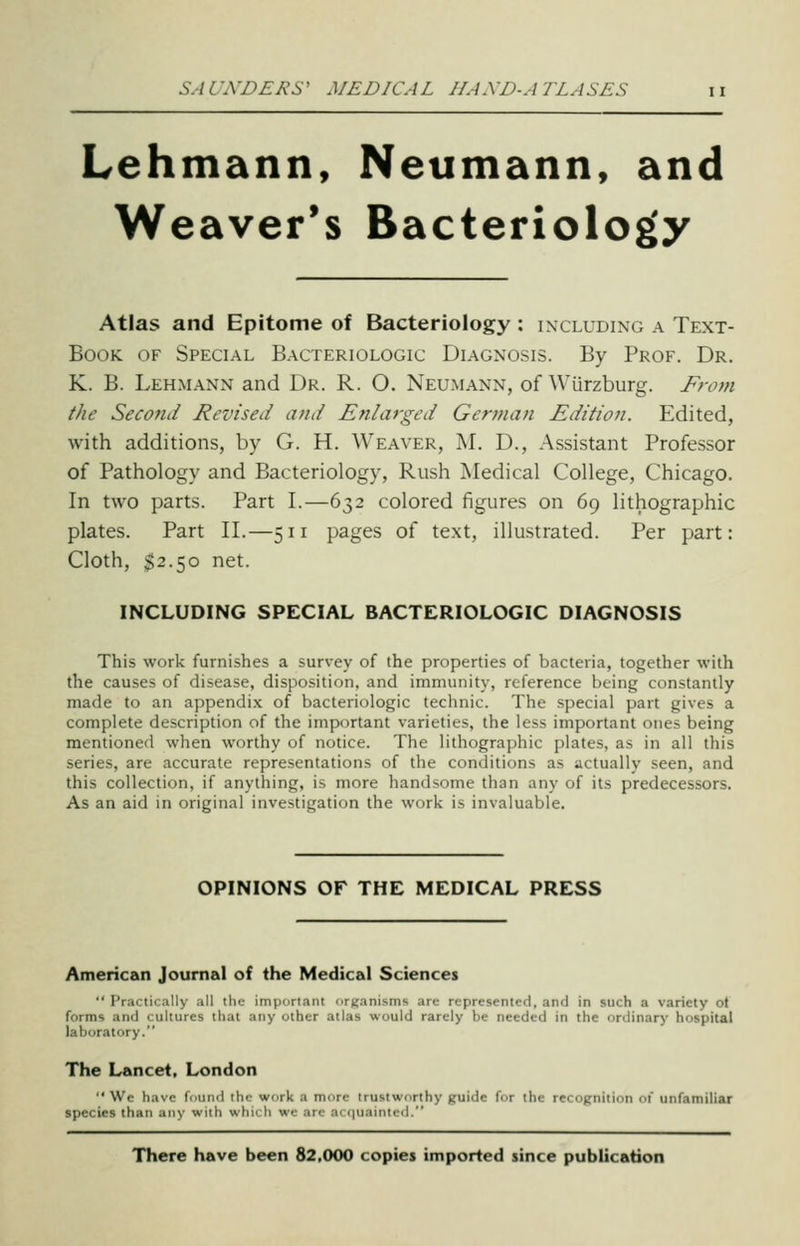 Lehmann, Neumann, and Weaver's Bacteriology Atlas and Epitome of Bacteriology : including a Text- Book. OF Special Bacteriologic Diagnosis. By Prof. Dr. K. B. Lehmann and Dr. R. O. Neumann, of Wiirzburg. From the Second Revised and Enlarged German Edition. Edited, with additions, by G. H. Weaver, M. D., Assistant Professor of Pathology and Bacteriology, Rush Medical College, Chicago. In two parts. Part I.—632 colored figures on 69 lithographic plates. Part II.—511 pages of text, illustrated. Per part: Cloth, $2.50 net. INCLUDING SPECIAL BACTERIOLOGIC DIAGNOSIS This work furnishes a survey of the properties of bacteria, together with the causes of disease, disposition, and immunity, reference being constantly made to an appendix of bacteriologic technic. The special part gives a complete description of the important varieties, the less important ones being mentioned when worthy of notice. The lithographic plates, as in all this series, are accurate representations of the conditions as actually seen, and this collection, if anything, is more handsome than any of its predecessors. As an aid in original investigation the work is invaluable. OPINIONS OF THE MEDICAL PRESS American Journal of the Medical Sciences  Practically all the important organisms are represented, and in such a variety ot forms and cultures that any other atlas would rarely be needed in the ordinary hospital laboratory. The Lancet, London  We have found the work a more trustworthy guide for the recognition of unfamiliar species than any with which we arc acquainted. There have been 82,000 copies imported since publication