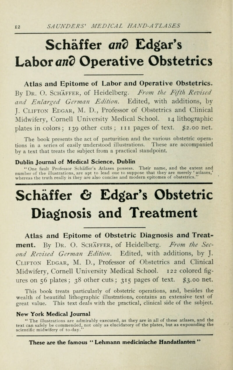 Schaffer and Edgar's Labor an^ Operative Obstetrics Atlas and Epitome of Labor and Operative Obstetrics. By Dr. O. Schaffer, of Heidelberg. Fro?>i the Fifth Re7'ised and Enlarged German Edition. Edited, with additions, by J. Clifton Edgar, M. D., Professor of Obstetrics and Clinical Midwifery, Cornell University Medical School. 14 lithographic plates in colors ; 139 other cuts ; 111 pages of text. $2.00 net. The book presents the act of parturition and the various obstetric opera- tions in a series of easily understood illustrations. These are accompanied by a text that treats the subject from a practical standpoint. Dublin Journal of Medical Science. Dublin  One fault Professor Schaffer's Atlases possess. Their name, and the extent and number of the illustrations, are apt to lead one to suppose that they are merely ' atlases,' whereas the truth really is they are also concise and modern epitomes of obstetrics. Schaffer Cs Edgar's Obstetric Diag(nosis and Treatment Atlas and Epitome of Obstetric Diagnosis and Treat- ment. By Dr. O. Schaffer, of Heidelberg. From the Sec- ond Revised German Edition. Edited, with additions, by J. Clifton Edgar, M. D., Professor of Obstetrics and Clinical Midwifery, Cornell University Medical School. 122 colored fig- ures on 56 plates; 38 other cuts; 315 pages of text. $3.00 net. This book treats particularly of obstetric operations, and, besides the wealth of beautiful lithographic illustrations, contains an extensive text of great value. This text deals with the practical, clinical side of the subject. New York Medical Journal  The illustrations are admirably executed, as they are in all of these atlases, and the text can safely be commended, not only as elucidatory of the plates, but as expounding the scientific midwifery of to-day. These are the famous  Lehmann medicinische Handatlanten 