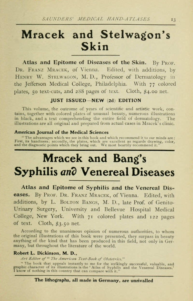 Mracek and Stelwag'on's Skin Atlas and Epitome of Diseases of the Skin. By Prof. Dr. Franz Mracek, of Vienna. Edited, with additions, by Henry W. Stelwagon, M. D., Professor of Dermatology in the Jefferson Medical College, Philadelphia. With 77 colored plates, 50 text-cuts, and z'i'^ pages of text. Cloth, $4.00 net. JUST ISSUED—NEW (2d) EDITION This volume, the outcome of years of .scientihc and artistic work, con- tains, together with colored plates of unusual beauty, numerous illustrations in black, and a text comiirehending the entire Held of dermatology. The illustrations are all original and prepared from actual cases in Mracek's clinic. American Journal of the Medical Sciences ■■ The adv.intages which we see in this book .iml which recommend it to our minds are: First, its handiness; secondly, the plates, which are excellent as regards drawing, color, and the diagnostic points which they bring out. We most heartily recommend it. Mracek and Bang's Syphilis arid Venereal Diseases Atlas and Epitome of Syphilis and the Venereal Dis= eases. By Pk(if. Dr. Franz Mrackk, of Vienna. Edited, with additions, by L. Bolton Bangs, M. D., late Prof, of Genito- urinary Surgery, University and Bellevue Hospital Medical College, New York. With 71 colored jilates and 122 pages of text. Cloth, $3.50 net. According to the unanimous opinion of numerous authorities, to whom the original illustrations of this book were presented, they surpass in beauty anything of the kind that has been produced in this field, not only in Ger- many, but throughout the literature of the world. Robert L. Dickinson. M. D., Art Eiiitoi- 0/  Till- American Text-Book of Obstetrics. '• Vhe book that appeals instantly to mc for the strikingly successful, valuable, and faphic character of its illustrations is the ' Alias of Syphilis aiid the Venereal Diseases. know of nothing in this rounlry that can compare with il. The lithographs, all made in Germany, are unrivalled