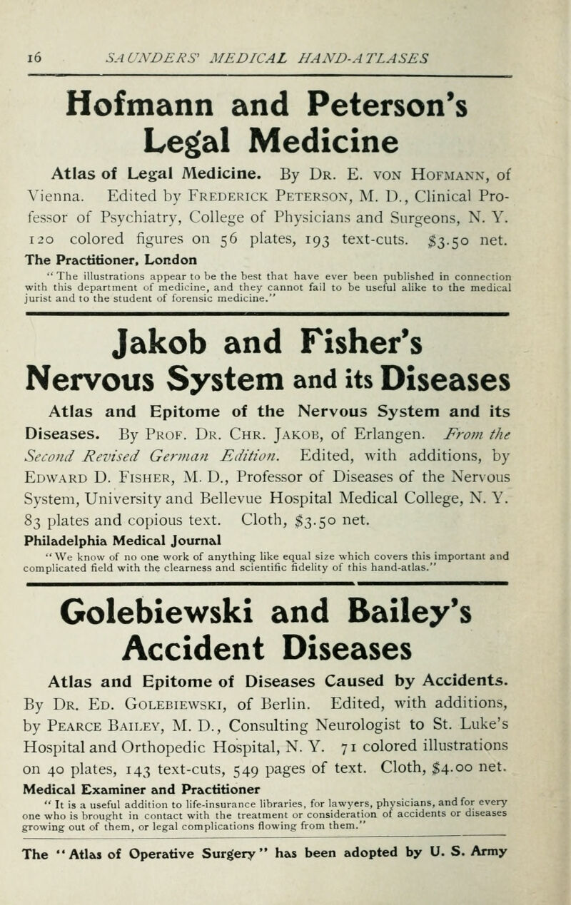 Hofmann and Peterson's Le^al Medicine Atlas of Legal Medicine. By Dr. E. von Hofmann, of \'ienna. Edited by Frederick Peterson, M. D., Clinical Pro- fessor of Psychiatry, College of Physicians and Surgeons, N. Y. 120 colored figures on 56 plates, 193 text-cuts. $3-50 net. The Practitioner, London ■' The illustrations appear to be the best that have ever been published in connection with this department of medicine, and they cannot fail to be useful alike to the medical jurist and to the student of forensic medicine. Jakob and Fisher's Nervous System and its Diseases Atlas and Epitome of the Nervous System and its Diseases. By Prof. Dr. Chr. Jakob, of Erlangen. From the Second Revised German Edition. Edited, with additions, by Edward D. Fisher, M. D., Professor of Diseases of the Nervous System, University and Bellevue Hospital Medical College, N. Y. 83 plates and copious text. Cloth, $3.50 net. Philadelphia Medical Journ&l '• We know of no one work of anything like equal size which covers this important and complicated field with the clearness and scientific fidelity of this hand-atlas. Golebiewski and Bailey's Accident Diseases Atlas and Epitome of Diseases Caused by Accidents. By Dr. Ed. Golebiewski, of Berlin. Edited, with additions, by Pearce Bailey, M. D. , Consulting Neurologist to St. Luke's Hospital and Orthopedic Hospital, N. Y. 71 colored illustrations on 40 plates, 143 text-cuts, 549 pages of text. Cloth, ^4.00 net. Medical Examiner and Practitioner  It is a useful addition to life-insurance libraries, for lawyers, physicians, and for every one who is brought in contact with the treatment or consideration of accidents or diseases growing out of them, or legal complications flowing from them. The Atlas of Operative Surgery has been adopted by U. S. Army