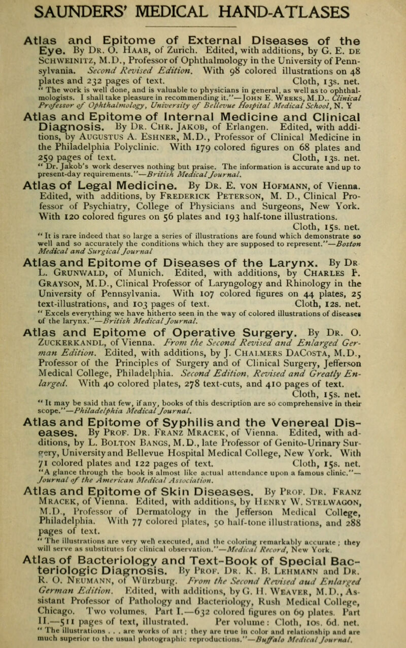 Atlas and Epitome of External Diseases of the Eye. By Dr. O. Haab, of Zurich. Edited, with additions, by G. E. de SCHWEINITZ, M.D., Professor of Ophthalmology in the University of Penn- sylvania. Second Revised Edition. With 98 colored illustrations on 48 plates and 232 pages of text. Cloth, 13s. net.  The work is well done, and is valuable to physicians in general, as well as to ophthal- mologists. I shall take pleasure in recommending it.—John E. Wbbks, M.D.. Clinical Professor 0/ Ophthalmology, University 0/ Bellevue Hospital Medical School, N. Y Atlas and Epitome of Internal Medicine and Clinical Diagnosis. By Dr. Chr. Jakob, of Erlangen. Edited, with addi- tions, by Augustus A. Eshner, M.D., Professor of Clinical Medicine in the Philadelphia Polyclinic. With 179 colored figures on 68 plates and 259 pages of text. Cloth, 13s. net.  Dr. Jakob's work deserves nothing but praise. The information is accurate and up to present-day requirements.—British Medical Journal. Atlas of Legal Medicine. By Dr. e. von Hofmann, of Vienna. Edited, with additions, by Frederick Peterson, M. D., Clinical Pro- fessor of Psychiatry, College of Physicians and Surgeons, New York. With 120 colored figures on 56 plates and 193 half-tone illustrations. Cloth, 15s. net.  It is rare indeed that so large a series of illustrations are found which demonstrate so well and so accurately the conditions which they are supposed to represent.—Boston Medical and Surgical Journal Atlas and Epitome of Diseases of the Larynx. By Dr L. Grunvmld, of Munich. Edited, with additions, by Charles P. Grayson, M.D., Clinical Professor of Laryngology and Rhinology in the University of Pennsylvania. With 107 colored figures on 44 plates, 25 text-illustrations, and 103 pages of text. Cloth, 12s. net.  Excels everything we have hitherto seen in the way of colored illustrations of diseases of the larynx.—British Medical Journal. Atlas and Epitome of Operative Surgery. By Dr. O. Zuckerkandl, of Vienna. Frof>i the Second Revised and Enlarged Ger- man Edition. Edited, with additions, by J. Chalmers DaCosta, M.D., Professor of the Principles of Surgery and of Clinical Surgery, Jefferson Medical College, Philadelphia. Second Edition, Revised and Greatly En- larged. With 40 colored plates, 278 text-cuts, and 410 pages of text. Cloth, 155. net.  It may be said that few, if any, books of this description are so comprehensive in their scope.—Philadelphia Medical Journal. Atlas and Epitome of Syphilis and the Venereal Dis- eases. By Prof. Dr. Franz Mracf.k, of Vienna. Edited, with ad- ditions, by L. Bolton Bangs, M.D., late Professor of Genito-Urinary Sur- gery, University and Bellevue Hospital Medical College, New York. With 71 colored plates and 122 pages of text. Cloth, 15s. net. A glance through the book is almost like actual attendance upon a famous clinic.— Journal of the American Medical Ass.Ki'ation. Atlas and Epitome of Skin Diseases. By Prof. Dr. Franz Mracek, of Vienna. Edited, with additions, by Henry W. Stelwagon, M.D., Professor of Dermatology in the Jefferson Medical College, Philadelphia. With 77 colored plates, 50 half-tone illustiations, and 288 pages of text.  The illustrations are very weH executed, and the coloring remarkably accurate ; they will serve as siibslitutos for rlinlcal observation.—Medical Record, New York. Atlas of Bacteriology and Text-Book of Special Bac- teriologic Diagnosis. By Prof. Dr. k. h. Lehmann and Dr. R. O. Neumann, of Wiirzburg. From the Second Revised aud Enlarged German Edition. Edited, with additions, byG. H. Weaver, M.D., As- sistant Professor of Pathology and Bacteriology, Rush Medical College, Chicago. Two volumes. Part I.—632 colored figures on 69 plates. Part n.—511 pages of text, illustrated. Per volume: Cloth, los. 6d. net.  The illustrations . . . are works of art ; they are true in color and relationship and are much superior to the usual photographic reproductions.—^M^a/0 Medical Journal.