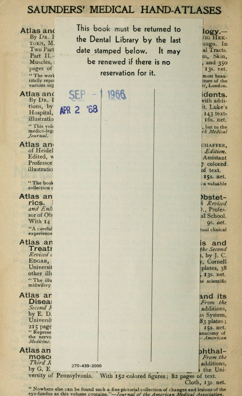 SEP I 195& Atlas anc By Dk. I ToEN, M. Two Part Part II.- Muscles, : pages of  The worl tifuUy repr< various org Atlas anc By Dr. I Hoi5 APR 2 '68 illustratio  This voli medico-leg; Journal. Atlas an< of Heidel Edited, m Professor illustratio  The bool collection c Atlas an rics. '■ and Enh sor of Ob: With 14 A careful experience Atlas an Treatr Revised c Edgar, Universit other illi  The illu midwifery Atlas ar Diseai Second h by E. D. Universii 215 page  Represe the nervo Medicine. Atlas an mosc( Third J\ by G. E versity of Pennsylvania. This book must be returned to the Dental Library by the last date stamped below. It may be renewed if there is no reservation for it. logy.— /IG HeK- cago. In al Tracts, m, .Skin, , and 350 13s. net. most beau- :ture of the ft, London. idents. vith addi- 5t. Lukes 143 text- i6s. net. ', but to the rk Medical CHAFFER, : Edition. Assistant 7 colored of text. 15s. net. 1 a valuable )bstet- h Revised )., Profes- al School. 9s. net. tual clinical Is and the Second ■', by J. C. r, Cornell plates, 38 , 13s. net. le scientific and its From the additions, lis System, ^3 plates; 15s. net. uiatomy of American 270-439-2000 >hthal- From the additions, the Uni- With 152 colored figures ; 82 pages of text. Cloth, 13s net.  Nowhere else can be found such a fine pictorial collection of changes and lesions of the eye-fundus as this volume contains.—fournal of the American Medical Association.