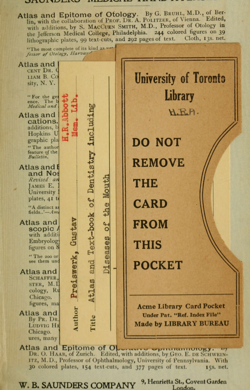 w^xxv-zx ■<«j^j_<x-vi-» +5 * ■p o H a c: & -P ca 1-1 -p d O o ■p en o 0) University of Toronto Library Atlas and Epitome of Otology. By G. BRl,m.d., of Ber- lin with the coUabor^ition of Prof. Dr. A. Poutzkr, of Vienna, h-dited, with additions, by S. MacCuen Smith, M.D., Professor of Otology m the Jefferson Medical College, Philadelphia. 244 colored figures on 39 lithographic plates, 99 text-cuts, and 292 pages of text. Cloth, 13s. net. The most complete of its kiml as -—* j fessor of Otology, Harvay^ Atlas and CENT Dr. < MAM B. Co sity, N. Y  For the gei ence. The ) Medical and Atlas and cations additions, 1 Hopkins U graphic pla  The author feature ot the Bulletin. Atlas and I and No Kevise.i aft James E. University plates, 41 ti A distinct ai fields..'—A'Hi Atlas and SCO pic with additi Embryolog figures on 8  The 200 or see them un( Atlas and SCHAFFI-.R, STKR, M.r cology, Rl Chicago figures, ina Atlas and By Pr. 1)k Ludvk; Ilf Chicago, ures, many Atlas and Epitome of OU- , .,,.,<.n/^>.. ... Dr. U. Haah, of Zurich. Kdilcd, with atldiiimis. l,y tii t.. K. kk ,s< h\\ kin- ITZ, M.I)., Professor of UphthalnioJogy, University of I'ennsylvania. With 30 colored plates, 154 text cuts, and 377 pages of text. 15s. net. DO NOT REMOVE THE CARD FROM THIS POCKET Acme Library Card Pocket Under Pat. Ref. Index File Made by LIBRARY BUREAU W. B. SAUNDERS COMPANY 9» Henrietta St., G>vent Garden London.