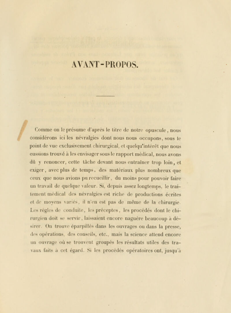 AVANT-PROPOS. Comme on le présume d'après le litre de notre opuscule, nous considérons ici les névralgies dont nous nous occupons, sous le point de vue exclusivement chiruri^ical, et quelquMntérèt que nous eussions trouvé à les envisager sous le rapport médical^ nous avons dû y renoncer, cette tâche devant nous entraîner trop loin, et exiger, avec plus de temps, des matériaux plus nombreux que ceux que nous avions pu recueillir, du moins pour pouvoir faire un travail de quelque valeur. Si, depuis assez longtemps, le trai- tement médical des névralgies est riche de productions écrites et de moyens variés, il n'en est pas de même de la chirurgie Les règles de conduite, les préceptes, les procédés dont le chi- ruriiien doit se servir. laissaient encore naguère beaucoup à dé- sirer. On trouve éparpillés dans les ouvrages ou dans la presse, des opérations, des conseils, etc., mais la science attend encore un ouvrage où se trouvent groupés les résultats utiles des tra- vaux faits a cet égard. Si les procédés opératoires ont. jusqu'à