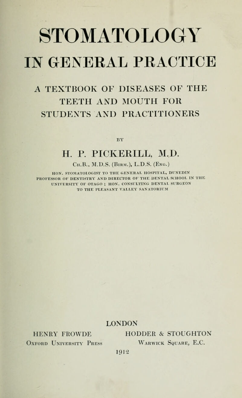 STOMATOLOGY IN GENERAL PRACTICE A TEXTBOOK OF DISEASES OF THE TEETH AND MOUTH FOR STUDENTS AND PRACTITIONERS BY H. R PICKERILL, M.D. Ch.B., M.D.S. (Birm.), L.D.S. (Eng.) hon. stomatologist to the generat. hospital, dunedin professor or dentistry and director ok the dental school in the university of otago ; hon. consulting dental surgeon to the i'leasant valley sanatoril'm LONDON HENRY FROWDE HODDER & STOUGHTON Oxford University Press Waravick Square, E.C. 1912