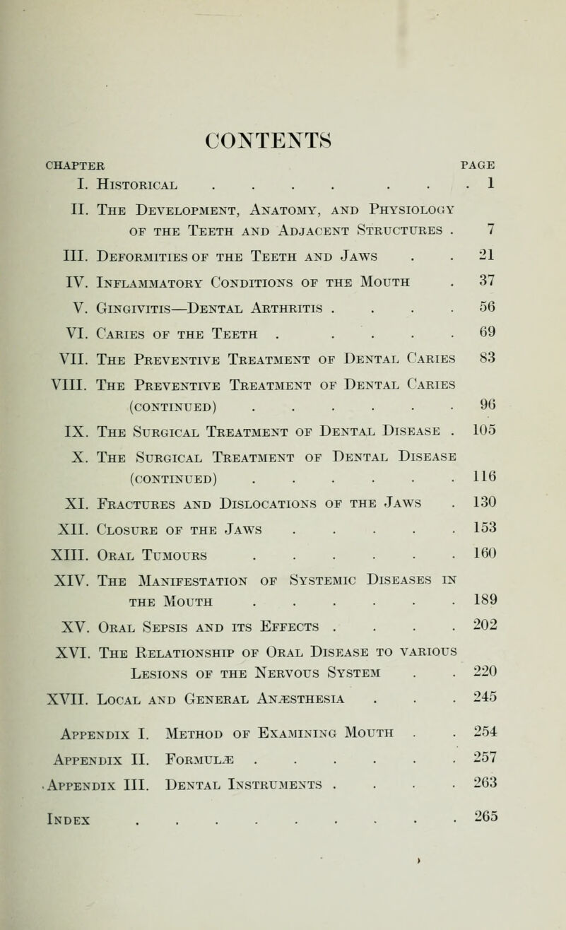 CONTENTS CHAPTER PAGE I. Historical .... ... 1 II. The Development, Anatomy, and Physiology OF the Teeth and Adjacent Structures III. Deformities of the Teeth and Jaws IV. Inflammatory Conditions of the Mouth V. Gingivitis—Dental Arthritis . VI. Caries of the Teeth . ... VII. The Preventive Treatment of Dental Caries 83 VIII. The Preventive Treatment of Dental Caries (continued) ..... IX. The Surgical Treatment of Dental Disease X. The Surgical Treatment of Dental Disease (continued) ..... XI. Fractures and Dislocations of the Jaws XII. Closure of the Jaws .... XIII. Oral Tumours ..... XIV. The Manifestation of Systemic Diseases in THE Mouth ..... XV. Oral Sepsis and its Effects . XVI. The Relationship of Oral Disease to various Lesions of the Nervous System XVII. Local and General Anaesthesia Appendix I. Method of Examining Mouth Appendix II. Formulae .... Appendix III. Dental Instruments . Index ....... 7 21 37 56 69 96 105 116 130 153 160 189 202 220 245 254 257 263 265