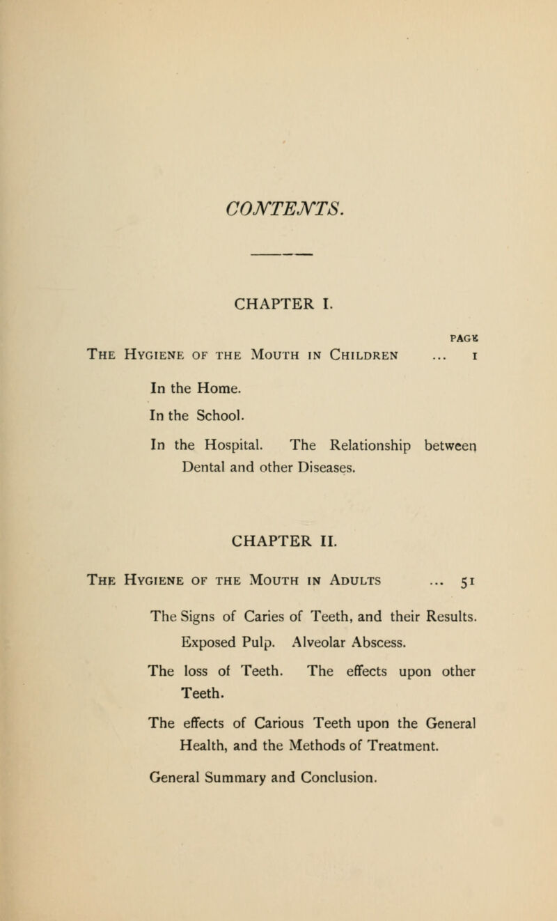 COKTEJSTTS, CHAPTER I. PAGtt The Hygiene of the Mouth in Children ... i In the Home. In the School. In the Hospital. The Relationship between Dental and other Diseases. CHAPTER II. The Hygiene of the Mouth in Adults ... 51 The Signs of Caries of Teeth, and their Results. Exposed Pulp. Alveolar Abscess. The loss of Teeth. The effects upon other Teeth. The effects of Carious Teeth upon the General Health, and the Methods of Treatment. General Summary and Conclusion.