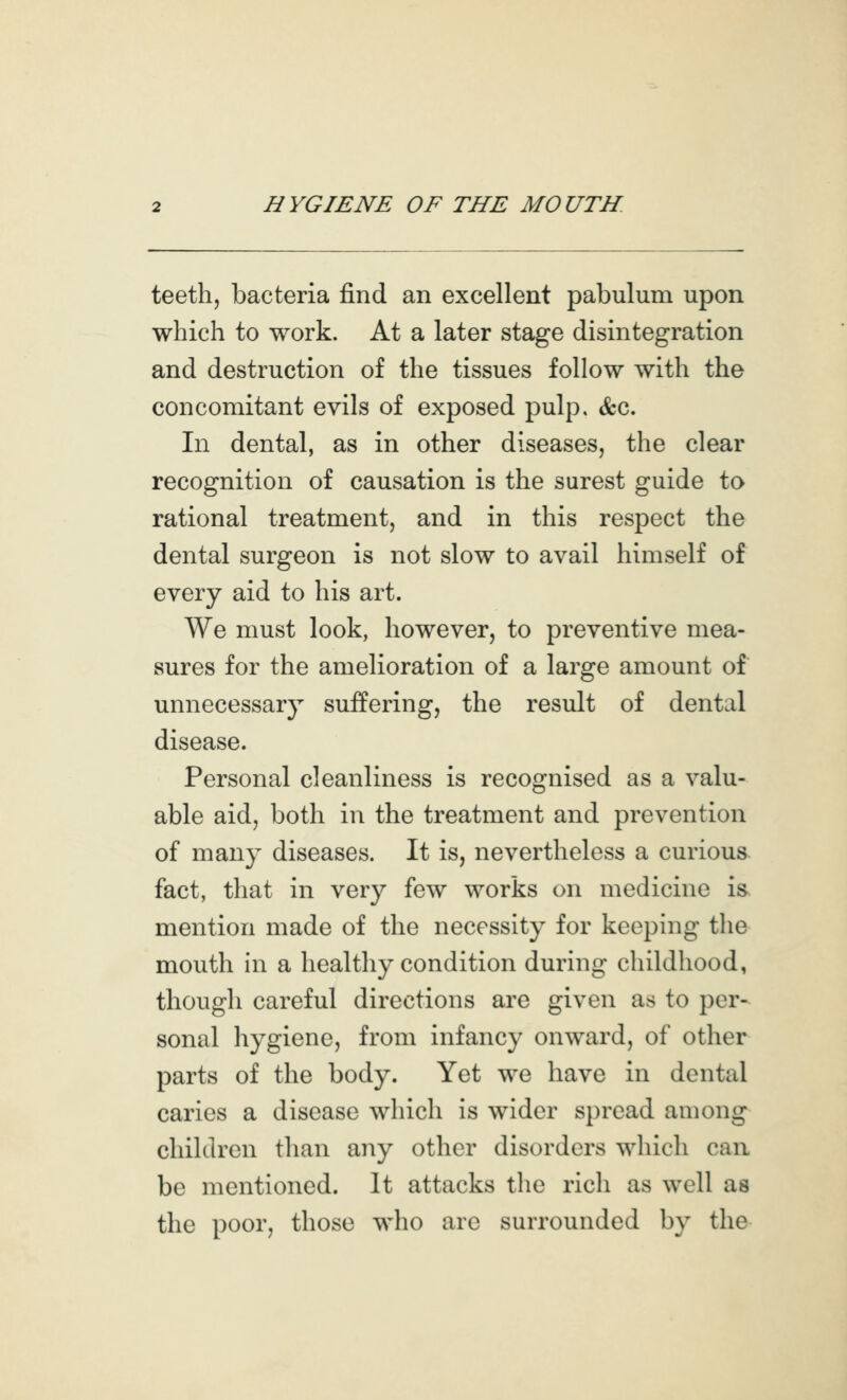 teeth, bacteria find an excellent pabulum upon which to work. At a later stage disintegration and destruction of the tissues follow with the concomitant evils of exposed pulp. &c. In dental, as in other diseases, the clear recognition of causation is the surest guide to rational treatment, and in this respect the dental surgeon is not slow to avail himself of every aid to his art. We must look, however, to preventive mea- sures for the amelioration of a large amount of unnecessary suffering, the result of dental Personal cleanliness is recognised as a valu- able aid, both in the treatment and prevention of many diseases. It is, nevertheless a curious, fact, that in very few works on medicine is mention made of the necessity for keeping the mouth in a healthy condition during childhood, though careful directions are given as to per- sonal hygiene, from infancy onward, of other parts of the body. Yet we have in dental caries a disease which is wider spread among children than any other disorders which can be mentioned. It attacks tlie rich as well as the poor, those who are surrounded by the