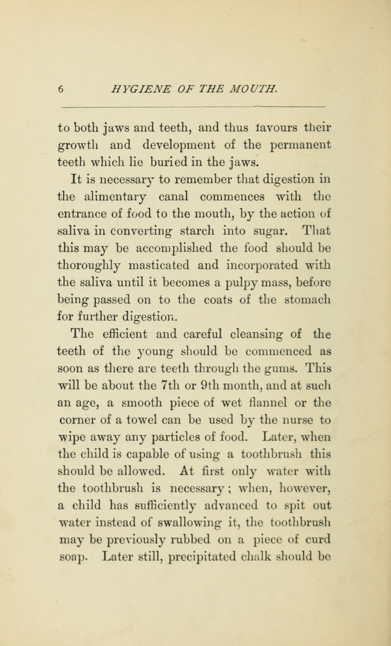 to both jaws and teeth, and thus lavours their growth and development of the permanent teeth which lie buried in the jaws. It is necessary to remember tliat digestion in the alimentary canal commences with the entrance of food to the mouth, by the action of saliva in converting starch into sugar. Tliat this may be accomplished the food should be thoroughly masticated and incorporated with the saliva until it becomes a pulpy mass, before being passed on to the coats of the stomach for further digestion. The efficient and careful cleansing of the teeth of the young should be commenced as soon as tliere are teeth through the gums. This will be about the 7th or 9th month, and at sucli an age, a smooth piece of wet flannel or the corner of a towel can be used by the nurse to wipe away any particles of food. Later, when the child is capable of using a toothbrush this should be allowed. At first only water with the toothbrush is necessary; when, however, a child has sufficiently advanced to spit out water instead of swallowing it, the toothbrush may be previously rubbed on a piece of curd soap. Later still, precipitated chalk should be