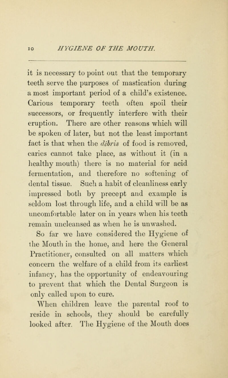 it is necessary to point out that the temporary teeth serve the purposes of mastication during a most important period of a child's existence. Carious temporary teeth often spoil their successors, or frequently interfere with their eruption. There are other reasons whicli will be spoken of later, but not the least important fact is that when the dehriB of food is removed, caries cannot take place, as without it (in a healthy mouth) there is no material for acid fermentation, and therefore no softening of dental tissue. Such a habit of cleanliness early impressed both by precept and example is seldom lost through life, and a child will be as uncomfortable later on in years when his teeth remain uncleansed as when he is unwashed. So far we have considered the H3'giene of the Mouth in the home, and here the General Practitioner, consulted on all matters which concern the welfare of a child from its earliest infancy, has the opportunity of endeavouring to prevent that which the Dental Surgeon is only called upon to cure. When children leave the parental roof to reside in schools, they should be carefully looked after. 'J'he Hygiene of the Mouth does