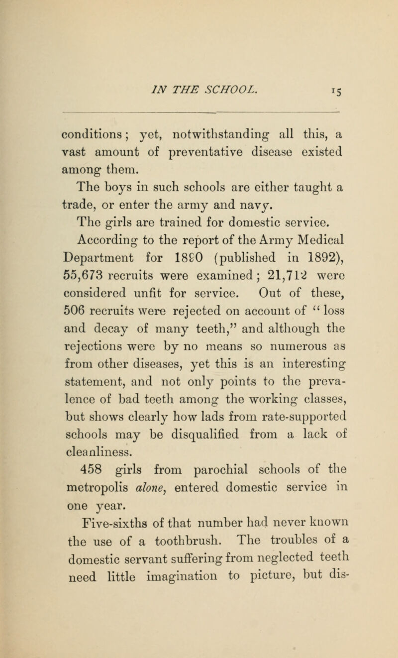 conditions; yet, notwithstanding all this, a vast amount of preventative disease existed among them. The boys in such schools are either taught a trade, or enter the army and navy. The girls are trained for domestic service. According to the report of the Army Medical Department for 18G0 (published in 1892), 55,673 recruits were examined; 21,712 were considered unfit for service. Out of these, 506 recruits were rejected on account of ^^ loss and decay of many teeth, and although the rejections were by no means so numerous as from other diseases, yet this is an interesting statement, and not only points to the preva- lence of bad teeth among the working classes, but shows clearly how lads from rate-supported schools may be disqualified from a lack of cleanliness. 458 girls from parochial schools of the metropolis alone., entered domestic service in one year. Five-sixths of that number had never known the use of a toothbrush. The troubles of a domestic servant suffering from neglected teeth need little imagination to picture, but dis-